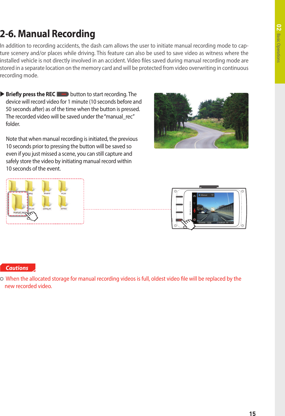 15Basic Operations02   When the allocated storage for manual recording videos is full, oldest video le will be replaced by the new recorded video.Cautions  Briey press the REC  button to start recording. The device will record video for 1 minute (10 seconds before and 50 seconds after) as of the time when the button is pressed. The recorded video will be saved under the “manual_rec” folder.   Note that when manual recording is initiated, the previous 10 seconds prior to pressing the button will be saved so even if you just missed a scene, you can still capture and safely store the video by initiating manual record within  10 seconds of the event.2-6. Manual RecordingIn addition to recording accidents, the dash cam allows the user to initiate manual recording mode to cap-ture scenery and/or places while driving. This feature can also be used to save video as witness where the installed vehicle is not directly involved in an accident. Video les saved during manual recording mode are stored in a separate location on the memory card and will be protected from video overwriting in continuous recording mode.