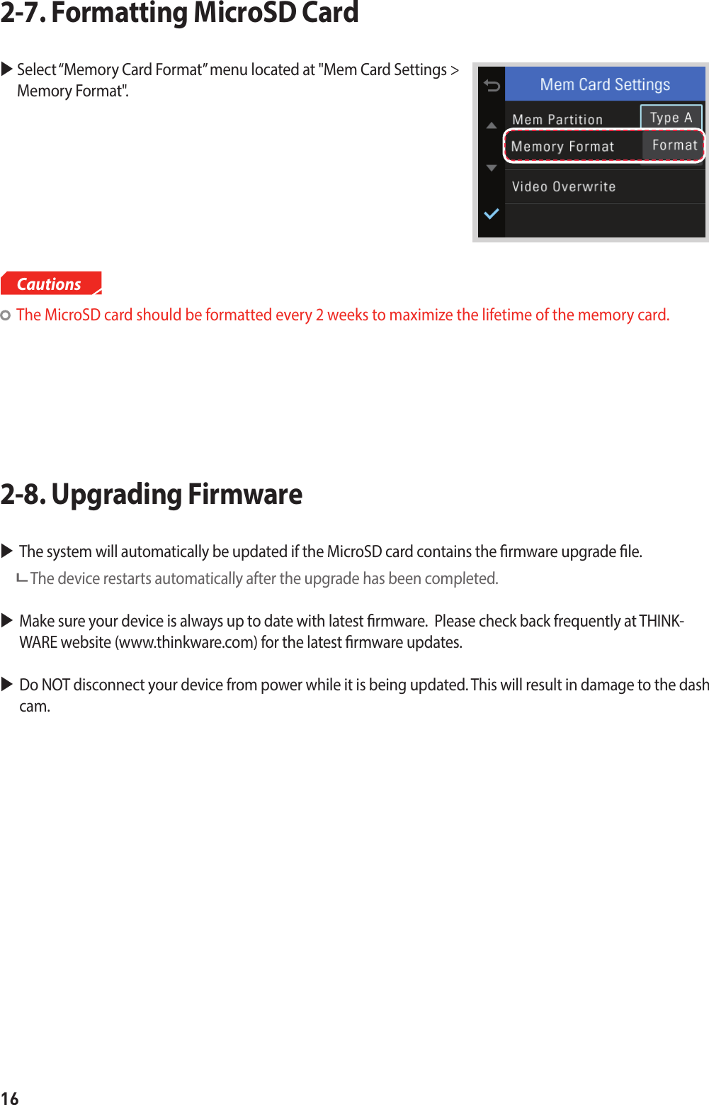 16  Select “Memory Card Format” menu located at &quot;Mem Card Settings &gt;  Memory Format&quot;.2-7. Formatting MicroSD Card The system will automatically be updated if the MicroSD card contains the rmware upgrade le.   The device restarts automatically after the upgrade has been completed.Make sure your device is always up to date with latest rmware.  Please check back frequently at THINK-WARE website (www.thinkware.com) for the latest rmware updates.Do NOT disconnect your device from power while it is being updated. This will result in damage to the dash cam.2-8. Upgrading Firmware   The MicroSD card should be formatted every 2 weeks to maximize the lifetime of the memory card. Cautions