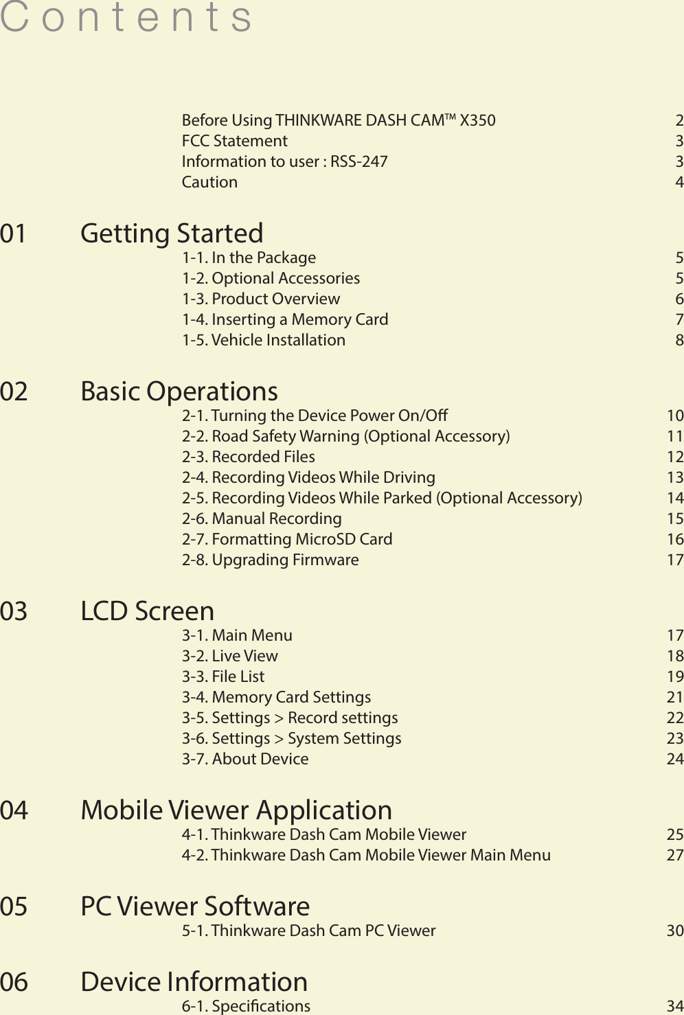 C o n t e n t s  Before Using THINKWARE DASH CAMTM X350  2  FCC Statement   3  Information to user : RSS-247   3  Caution   4 Getting Started   1-1. In the Package   5  1-2. Optional Accessories   5  1-3. Product Overview  6  1-4. Inserting a Memory Card  7  1-5. Vehicle Installation  8Basic Operations  2-1. Turning the Device Power On/O  10  2-2. Road Safety Warning (Optional Accessory)  11  2-3. Recorded Files  12  2-4. Recording Videos While Driving  13  2-5. Recording Videos While Parked (Optional Accessory)  14  2-6. Manual Recording  15  2-7. Formatting MicroSD Card   16  2-8. Upgrading Firmware  17LCD Screen  3-1. Main Menu  17  3-2. Live View  18  3-3. File List  19  3-4. Memory Card Settings  21  3-5. Settings &gt; Record settings  22  3-6. Settings &gt; System Settings  23  3-7. About Device  24Mobile Viewer Application  4-1. Thinkware Dash Cam Mobile Viewer   25  4-2. Thinkware Dash Cam Mobile Viewer Main Menu  27PC Viewer Software  5-1. Thinkware Dash Cam PC Viewer   30Device Information  6-1. Specications  34010203040506