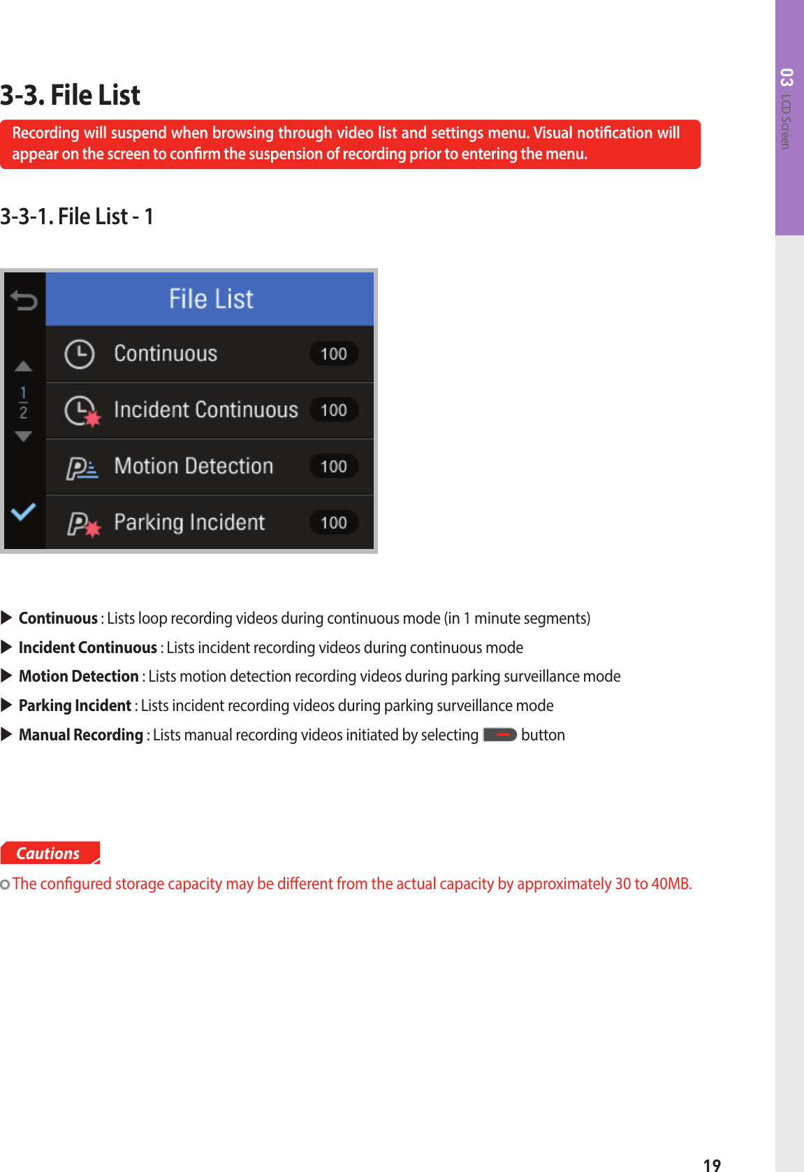 19LCD Screen033-3. File ListRecording will suspend when browsing through video list and settings menu. Visual notication will appear on the screen to conrm the suspension of recording prior to entering the menu.3-3-1. File List - 1 The congured storage capacity may be dierent from the actual capacity by approximately 30 to 40MB.CautionsContinuous : Lists loop recording videos during continuous mode (in 1 minute segments)Incident Continuous : Lists incident recording videos during continuous modeMotion Detection : Lists motion detection recording videos during parking surveillance modeParking Incident : Lists incident recording videos during parking surveillance modeManual Recording : Lists manual recording videos initiated by selecting   button