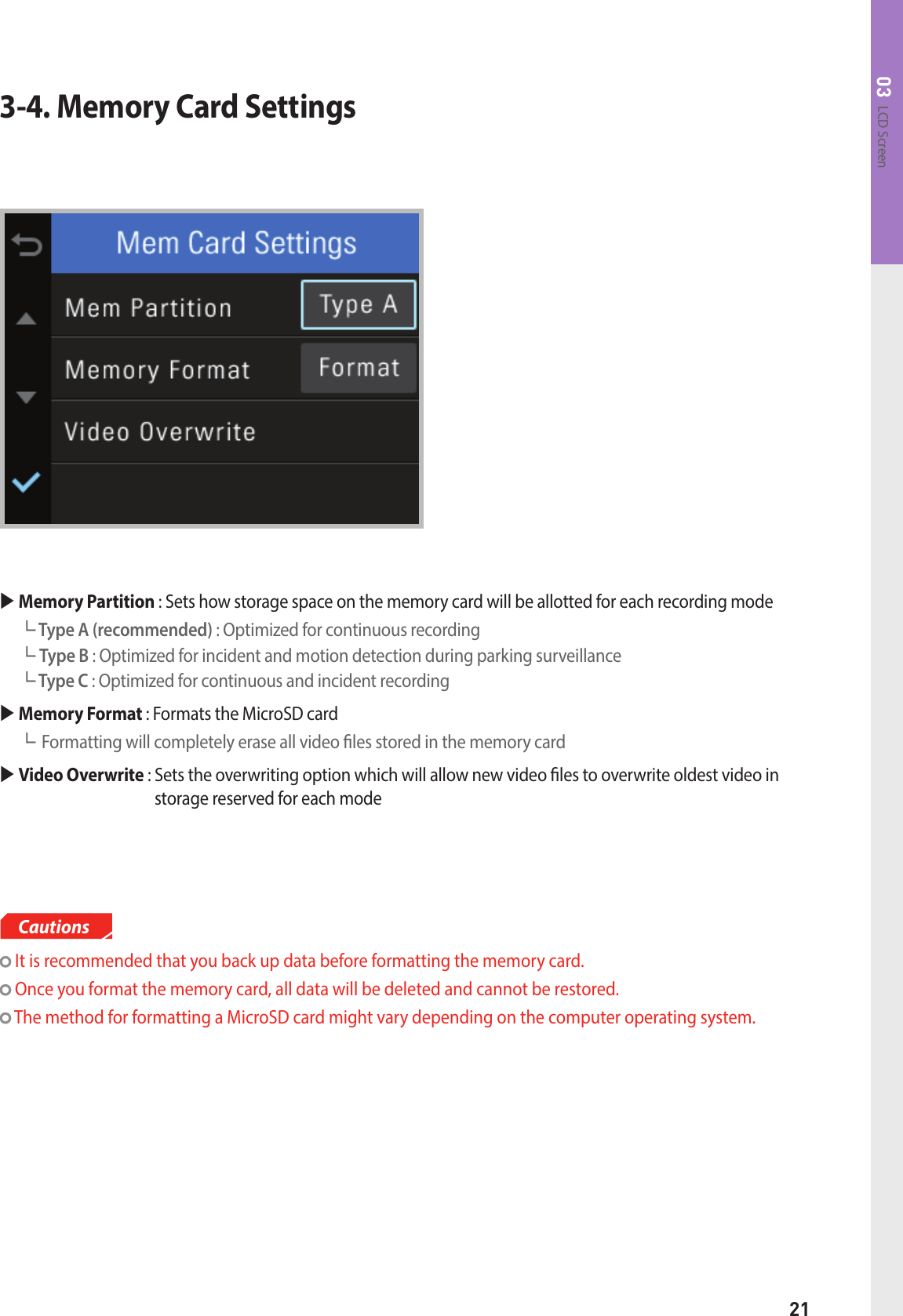 21LCD Screen033-4. Memory Card Settings Memory Partition : Sets how storage space on the memory card will be allotted for each recording mode┗ Type A (recommended) : Optimized for continuous recording ┗ Type B : Optimized for incident and motion detection during parking surveillance┗ Type C : Optimized for continuous and incident recording  Memory Format : Formats the MicroSD card┗Formatting will completely erase all video les stored in the memory card Video Overwrite :  Sets the overwriting option which will allow new video les to overwrite oldest video in storage reserved for each mode It is recommended that you back up data before formatting the memory card.  Once you format the memory card, all data will be deleted and cannot be restored. The method for formatting a MicroSD card might vary depending on the computer operating system.Cautions