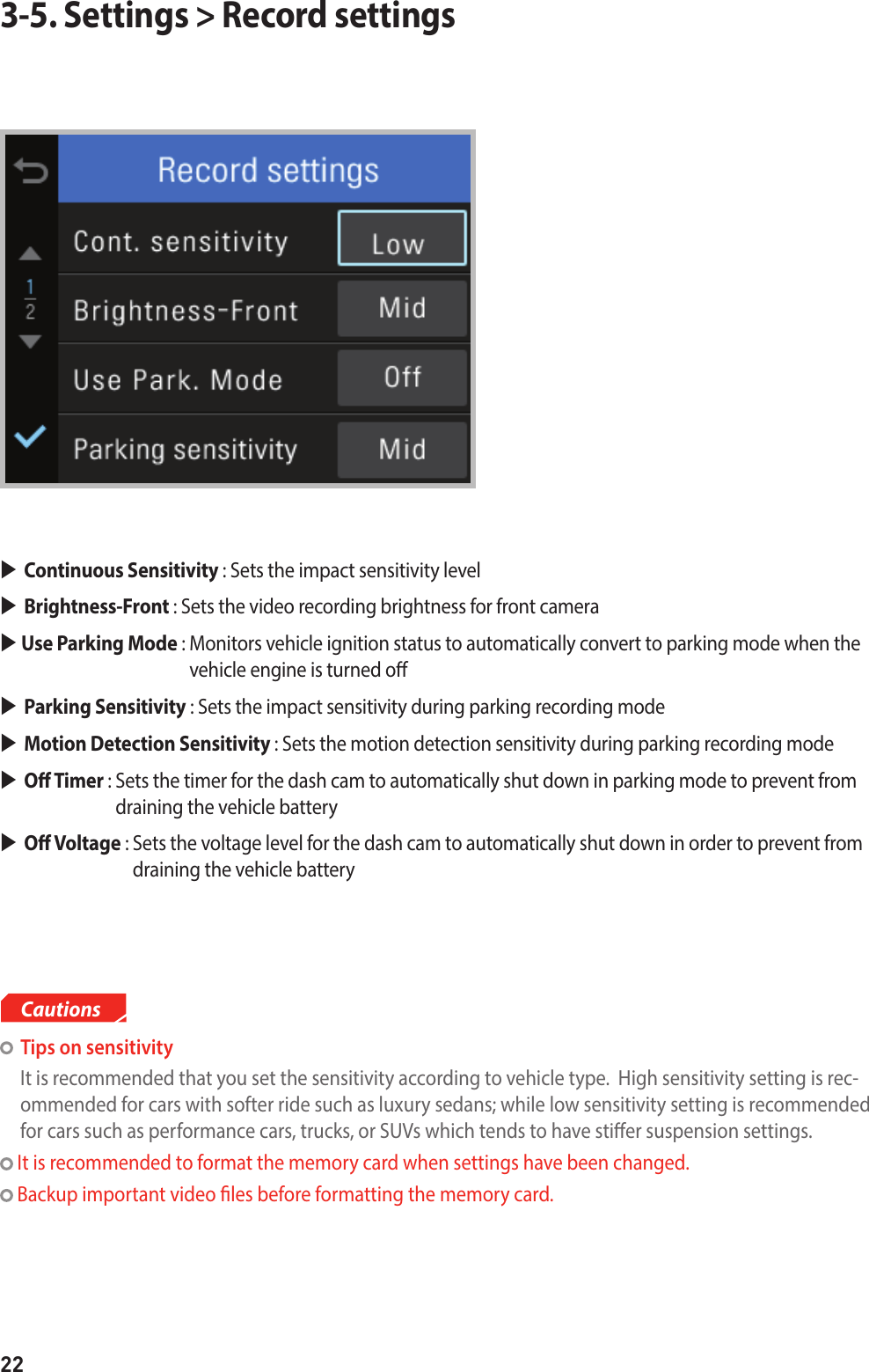 223-5. Settings &gt; Record settingsContinuous Sensitivity : Sets the impact sensitivity levelBrightness-Front : Sets the video recording brightness for front camera  Use Parking Mode :  Monitors vehicle ignition status to automatically convert to parking mode when the vehicle engine is turned oParking Sensitivity : Sets the impact sensitivity during parking recording mode Motion Detection Sensitivity : Sets the motion detection sensitivity during parking recording modeO Timer :  Sets the timer for the dash cam to automatically shut down in parking mode to prevent from draining the vehicle batteryO Voltage :  Sets the voltage level for the dash cam to automatically shut down in order to prevent from draining the vehicle battery  Tips on sensitivity  It is recommended that you set the sensitivity according to vehicle type.  High sensitivity setting is rec-ommended for cars with softer ride such as luxury sedans; while low sensitivity setting is recommended for cars such as performance cars, trucks, or SUVs which tends to have stier suspension settings.  It is recommended to format the memory card when settings have been changed. Backup important video les before formatting the memory card.Cautions