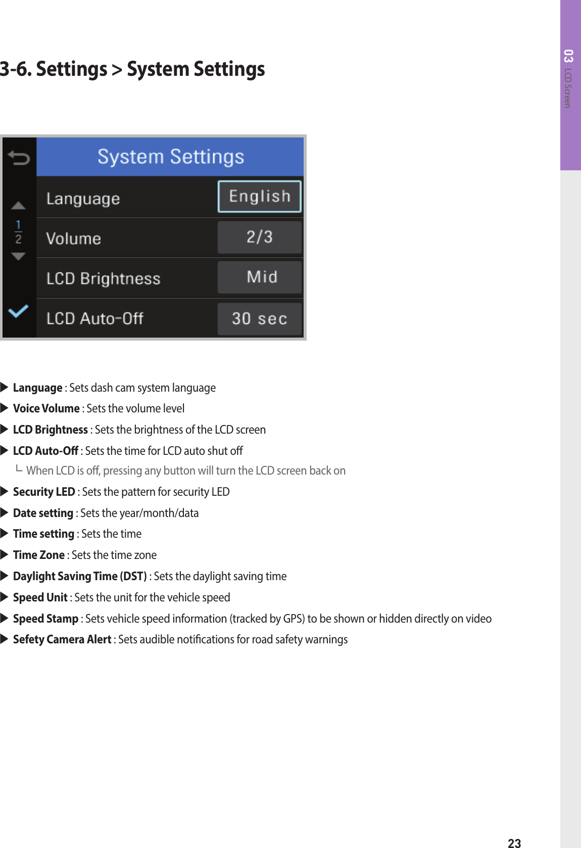 23LCD Screen033-6. Settings &gt; System SettingsLanguage : Sets dash cam system language Voice Volume : Sets the volume levelLCD Brightness : Sets the brightness of the LCD screenLCD Auto-O : Sets the time for LCD auto shut o┗ When LCD is o, pressing any button will turn the LCD screen back on Security LED : Sets the pattern for security LEDDate setting : Sets the year/month/dataTime setting : Sets the timeTime Zone : Sets the time zoneDaylight Saving Time (DST) : Sets the daylight saving time Speed Unit : Sets the unit for the vehicle speed  Speed Stamp : Sets vehicle speed information (tracked by GPS) to be shown or hidden directly on video  Sefety Camera Alert : Sets audible notications for road safety warnings