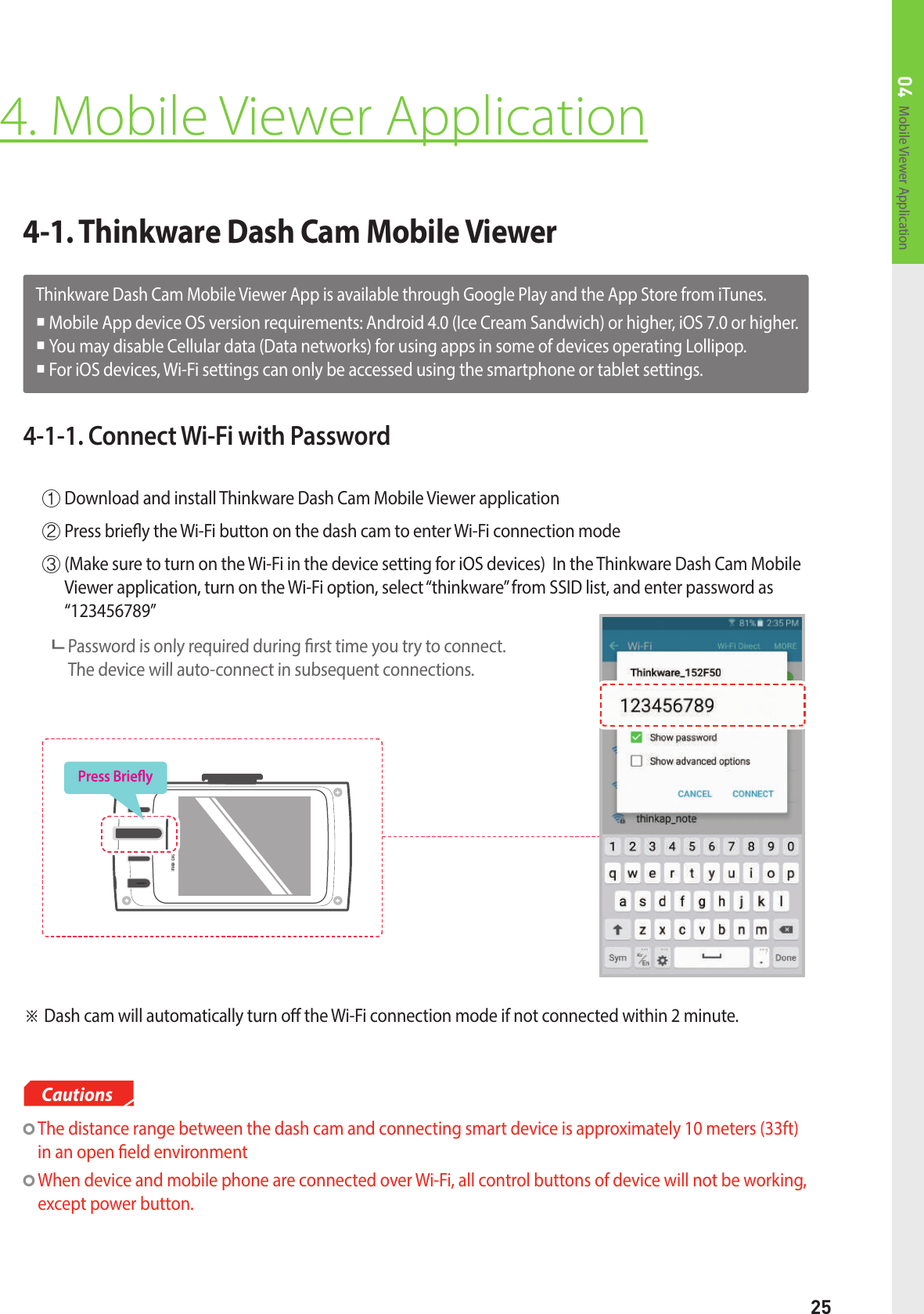 25Mobile Viewer Application044-1. Thinkware Dash Cam Mobile Viewer4. Mobile Viewer Application  The distance range between the dash cam and connecting smart device is approximately 10 meters (33ft) in an open eld environment  When device and mobile phone are connected over Wi-Fi, all control buttons of device will not be working, except power button.Cautions4-1-1. Connect Wi-Fi with Password①  Download and install Thinkware Dash Cam Mobile Viewer application②  Press briey the Wi-Fi button on the dash cam to enter Wi-Fi connection mode③  (Make sure to turn on the Wi-Fi in the device setting for iOS devices)  In the Thinkware Dash Cam Mobile Viewer application, turn on the Wi-Fi option, select “thinkware” from SSID list, and enter password as “123456789”      Password is only required during rst time you try to connect.   The device will auto-connect in subsequent connections.※ Dash cam will automatically turn o the Wi-Fi connection mode if not connected within 2 minute.Thinkware Dash Cam Mobile Viewer App is available through Google Play and the App Store from iTunes. Mobile App device OS version requirements: Android 4.0 (Ice Cream Sandwich) or higher, iOS 7.0 or higher. You may disable Cellular data (Data networks) for using apps in some of devices operating Lollipop.   For iOS devices, Wi-Fi settings can only be accessed using the smartphone or tablet settings.Press Briey