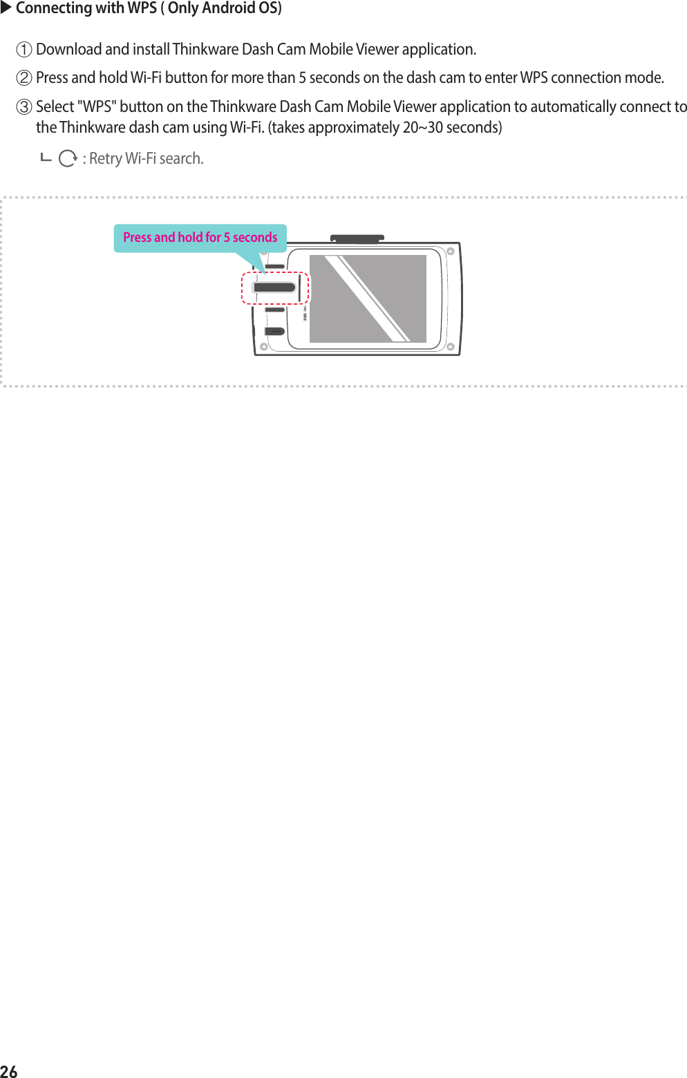 26 Connecting with WPS ( Only Android OS) ①  Download and install Thinkware Dash Cam Mobile Viewer application. ②  Press and hold Wi-Fi button for more than 5 seconds on the dash cam to enter WPS connection mode.  ③  Select &quot;WPS&quot; button on the Thinkware Dash Cam Mobile Viewer application to automatically connect to the Thinkware dash cam using Wi-Fi. (takes approximately 20~30 seconds)                     : Retry Wi-Fi search.Press and hold for 5 seconds