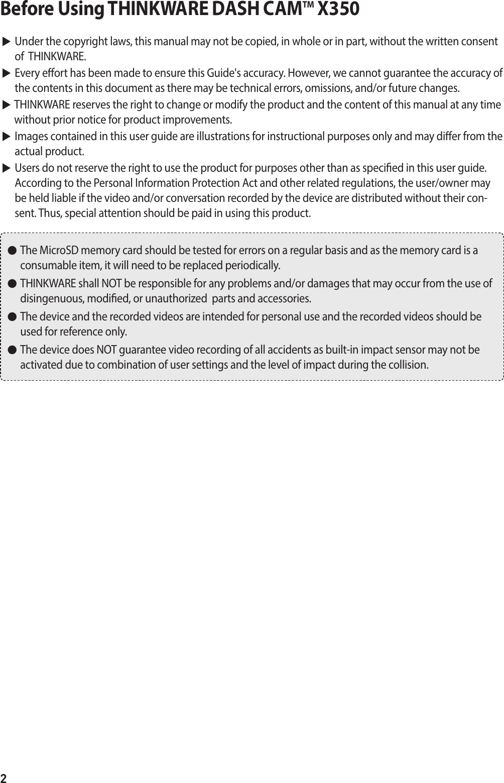 2Before Using THINKWARE DASH CAMTM X350▶  Under the copyright laws, this manual may not be copied, in whole or in part, without the written consent of  THINKWARE. ▶  Every eort has been made to ensure this Guide&apos;s accuracy. However, we cannot guarantee the accuracy of the contents in this document as there may be technical errors, omissions, and/or future changes. ▶  THINKWARE reserves the right to change or modify the product and the content of this manual at any time without prior notice for product improvements. ▶  Images contained in this user guide are illustrations for instructional purposes only and may dier from the actual product. ▶  Users do not reserve the right to use the product for purposes other than as specied in this user guide.  According to the Personal Information Protection Act and other related regulations, the user/owner may be held liable if the video and/or conversation recorded by the device are distributed without their con-sent. Thus, special attention should be paid in using this product. ●   The MicroSD memory card should be tested for errors on a regular basis and as the memory card is a consumable item, it will need to be replaced periodically. ●   THINKWARE shall NOT be responsible for any problems and/or damages that may occur from the use of disingenuous, modied, or unauthorized  parts and accessories. ●   The device and the recorded videos are intended for personal use and the recorded videos should be used for reference only.  ●   The device does NOT guarantee video recording of all accidents as built-in impact sensor may not be activated due to combination of user settings and the level of impact during the collision.
