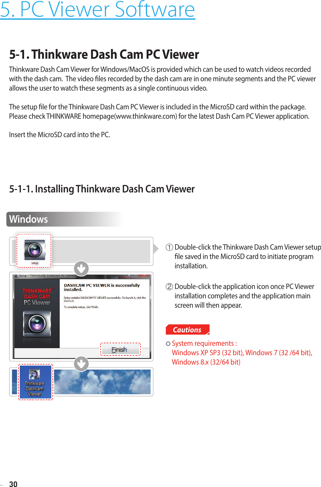 30Cautions5. PC Viewer Software5-1. Thinkware Dash Cam PC Viewer Thinkware Dash Cam Viewer for Windows/MacOS is provided which can be used to watch videos recorded with the dash cam.  The video les recorded by the dash cam are in one minute segments and the PC viewer allows the user to watch these segments as a single continuous video.  The setup le for the Thinkware Dash Cam PC Viewer is included in the MicroSD card within the package.   Please check THINKWARE homepage(www.thinkware.com) for the latest Dash Cam PC Viewer application.Insert the MicroSD card into the PC.5-1-1. Installing Thinkware Dash Cam ViewerWindows①  Double-click the Thinkware Dash Cam Viewer setup le saved in the MicroSD card to initiate program installation. ②  Double-click the application icon once PC Viewer installation completes and the application main screen will then appear.   System requirements :  Windows XP SP3 (32 bit), Windows 7 (32 /64 bit),  Windows 8.x (32/64 bit)