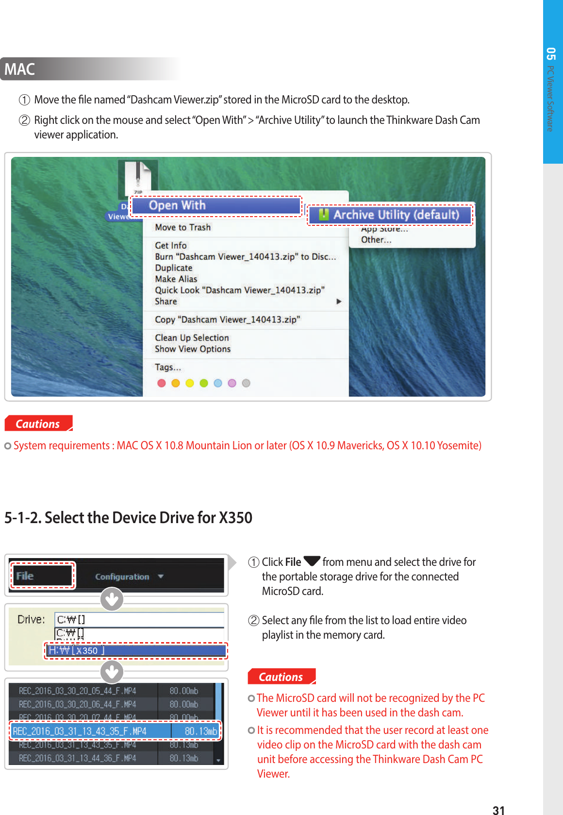 31PC Viewer Software 05CautionsMAC  System requirements : MAC OS X 10.8 Mountain Lion or later (OS X 10.9 Mavericks, OS X 10.10 Yosemite)①Move the le named “Dashcam Viewer.zip” stored in the MicroSD card to the desktop.② Right click on the mouse and select “Open With” &gt; “Archive Utility” to launch the Thinkware Dash Cam viewer application.5-1-2. Select the Device Drive for X350  The MicroSD card will not be recognized by the PC Viewer until it has been used in the dash cam.   It is recommended that the user record at least one video clip on the MicroSD card with the dash cam unit before accessing the Thinkware Dash Cam PC Viewer.①   Click  File  from menu and select the drive for the portable storage drive for the connected  MicroSD card. ②  Select any le from the list to load entire video  playlist in the memory card.Cautions