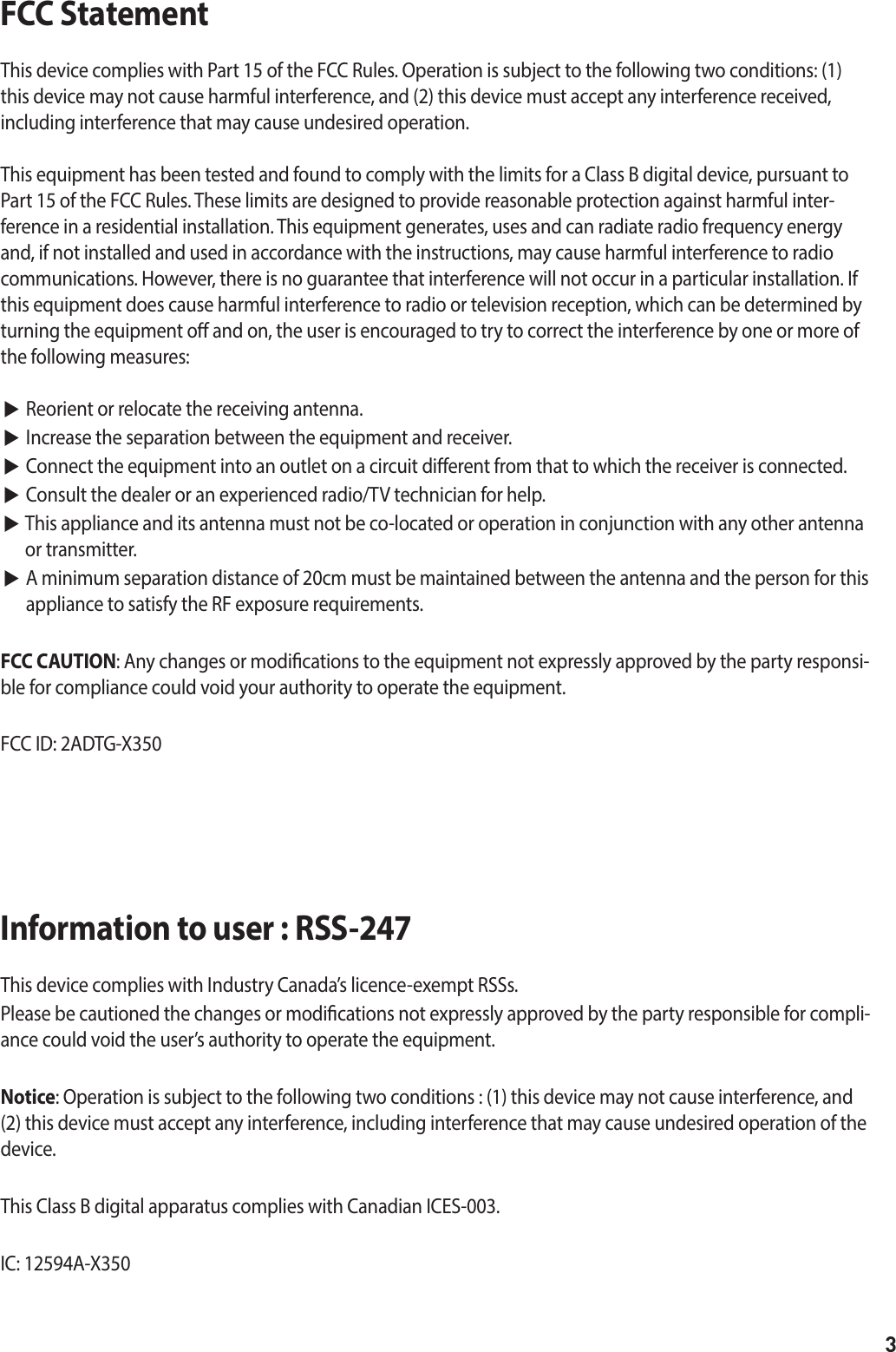 3FCC Statement This device complies with Part 15 of the FCC Rules. Operation is subject to the following two conditions: (1) this device may not cause harmful interference, and (2) this device must accept any interference received, including interference that may cause undesired operation.This equipment has been tested and found to comply with the limits for a Class B digital device, pursuant to Part 15 of the FCC Rules. These limits are designed to provide reasonable protection against harmful inter-ference in a residential installation. This equipment generates, uses and can radiate radio frequency energy and, if not installed and used in accordance with the instructions, may cause harmful interference to radio communications. However, there is no guarantee that interference will not occur in a particular installation. If this equipment does cause harmful interference to radio or television reception, which can be determined by turning the equipment o and on, the user is encouraged to try to correct the interference by one or more of the following measures: ▶ Reorient or relocate the receiving antenna.▶ Increase the separation between the equipment and receiver. ▶ Connect the equipment into an outlet on a circuit dierent from that to which the receiver is connected. ▶ Consult the dealer or an experienced radio/TV technician for help.▶  This appliance and its antenna must not be co-located or operation in conjunction with any other antenna or transmitter. ▶  A minimum separation distance of 20cm must be maintained between the antenna and the person for this appliance to satisfy the RF exposure requirements.FCC CAUTION: Any changes or modications to the equipment not expressly approved by the party responsi-ble for compliance could void your authority to operate the equipment.FCC ID: 2ADTG-X350Information to user : RSS-247This device complies with Industry Canada’s licence-exempt RSSs.Please be cautioned the changes or modications not expressly approved by the party responsible for compli-ance could void the user’s authority to operate the equipment.Notice: Operation is subject to the following two conditions : (1) this device may not cause interference, and (2) this device must accept any interference, including interference that may cause undesired operation of the device.This Class B digital apparatus complies with Canadian ICES-003.IC: 12594A-X350