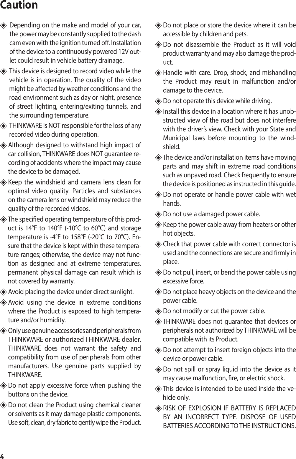 4Caution   Depending on the make and model of your car, the power may be constantly supplied to the dash cam even with the ignition turned o. Installation of the device to a continuously powered 12V out-let could result in vehicle battery drainage.    This device is designed to record video while the vehicle is in operation. The quality of the video might be aected by weather conditions and the road environment such as day or night, presence of street lighting, entering/exiting tunnels, and the surrounding temperature.     THINKWARE is NOT responsible for the loss of any recorded video during operation.   Although designed to withstand high impact of car collision, THINKWARE does NOT guarantee re-cording of accidents where the impact may cause the device to be damaged.  Keep the windshield and camera lens clean for optimal video quality. Particles and substances on the camera lens or windshield may reduce the quality of the recorded videos.   The specied operating temperature of this prod-uct is 14°F to 140°F (-10°C to 60°C) and storage temperature is -4°F to 158°F (-20°C to 70°C). En-sure that the device is kept within these tempera-ture ranges; otherwise, the device may not func-tion as designed and at extreme temperatures, permanent physical damage can result which is not covered by warranty.  Avoid placing the device under direct sunlight.   Avoid using the device in extreme conditions where the Product is exposed to high tempera-ture and/or humidity.    Only use genuine accessories and peripherals from THINKWARE or authorized THINKWARE dealer.  THINKWARE does not warrant the safety and compatibility from use of peripherals from other manufacturers. Use genuine parts supplied by THINKWARE.   Do not apply excessive force when pushing the buttons on the device.   Do not clean the Product using chemical cleaner or solvents as it may damage plastic components. Use soft, clean, dry fabric to gently wipe the Product.  Do not place or store the device where it can be accessible by children and pets.   Do not disassemble the Product as it will void product warranty and may also damage the prod-uct.  Handle with care. Drop, shock, and mishandling the Product may result in malfunction and/or damage to the device.   Do not operate this device while driving.   Install this device in a location where it has unob-structed view of the road but does not interfere with the driver’s view. Check with your State and Municipal laws before mounting to the wind-shield.   The device and/or installation items have moving parts and may shift in extreme road conditions such as unpaved road. Check frequently to ensure the device is positioned as instructed in this guide.   Do not operate or handle power cable with wet hands.   Do not use a damaged power cable.   Keep the power cable away from heaters or other hot objects.   Check that power cable with correct connector is used and the connections are secure and rmly in place.   Do not pull, insert, or bend the power cable using excessive force.   Do not place heavy objects on the device and the power cable.  Do not modify or cut the power cable.   THINKWARE does not guarantee that devices or peripherals not authorized by THINKWARE will be compatible with its Product.   Do not attempt to insert foreign objects into the device or power cable.  Do not spill or spray liquid into the device as it may cause malfunction, re, or electric shock.  This device is intended to be used inside the ve-hicle only.  RISK OF EXPLOSION IF BATTERY IS REPLACED BY AN INCORRECT TYPE. DISPOSE OF USED BATTERIES ACCORDING TO THE INSTRUCTIONS.