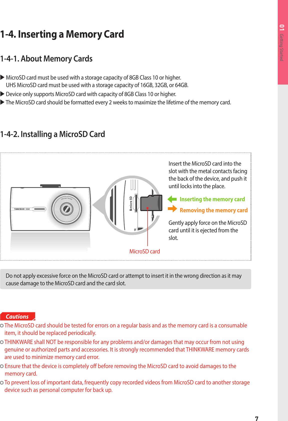 7Getting Started011-4-2. Installing a MicroSD CardDo not apply excessive force on the MicroSD card or attempt to insert it in the wrong direction as it may cause damage to the MicroSD card and the card slot. Inserting the memory card Insert the MicroSD card into the slot with the metal contacts facing the back of the device, and push it until locks into the place.Removing the memory cardGently apply force on the MicroSD card until it is ejected from the slot.MicroSD card1-4. Inserting a Memory Card1-4-1. About Memory Cards   MicroSD card must be used with a storage capacity of 8GB Class 10 or higher.  UHS MicroSD card must be used with a storage capacity of 16GB, 32GB, or 64GB.   Device only supports MicroSD card with capacity of 8GB Class 10 or higher. The MicroSD card should be formatted every 2 weeks to maximize the lifetime of the memory card.   The MicroSD card should be tested for errors on a regular basis and as the memory card is a consumable item, it should be replaced periodically.  THINKWARE shall NOT be responsible for any problems and/or damages that may occur from not using genuine or authorized parts and accessories. It is strongly recommended that THINKWARE memory cards are used to minimize memory card error.   Ensure that the device is completely o before removing the MicroSD card to avoid damages to the memory card.   To prevent loss of important data, frequently copy recorded videos from MicroSD card to another storage device such as personal computer for back up.Cautions