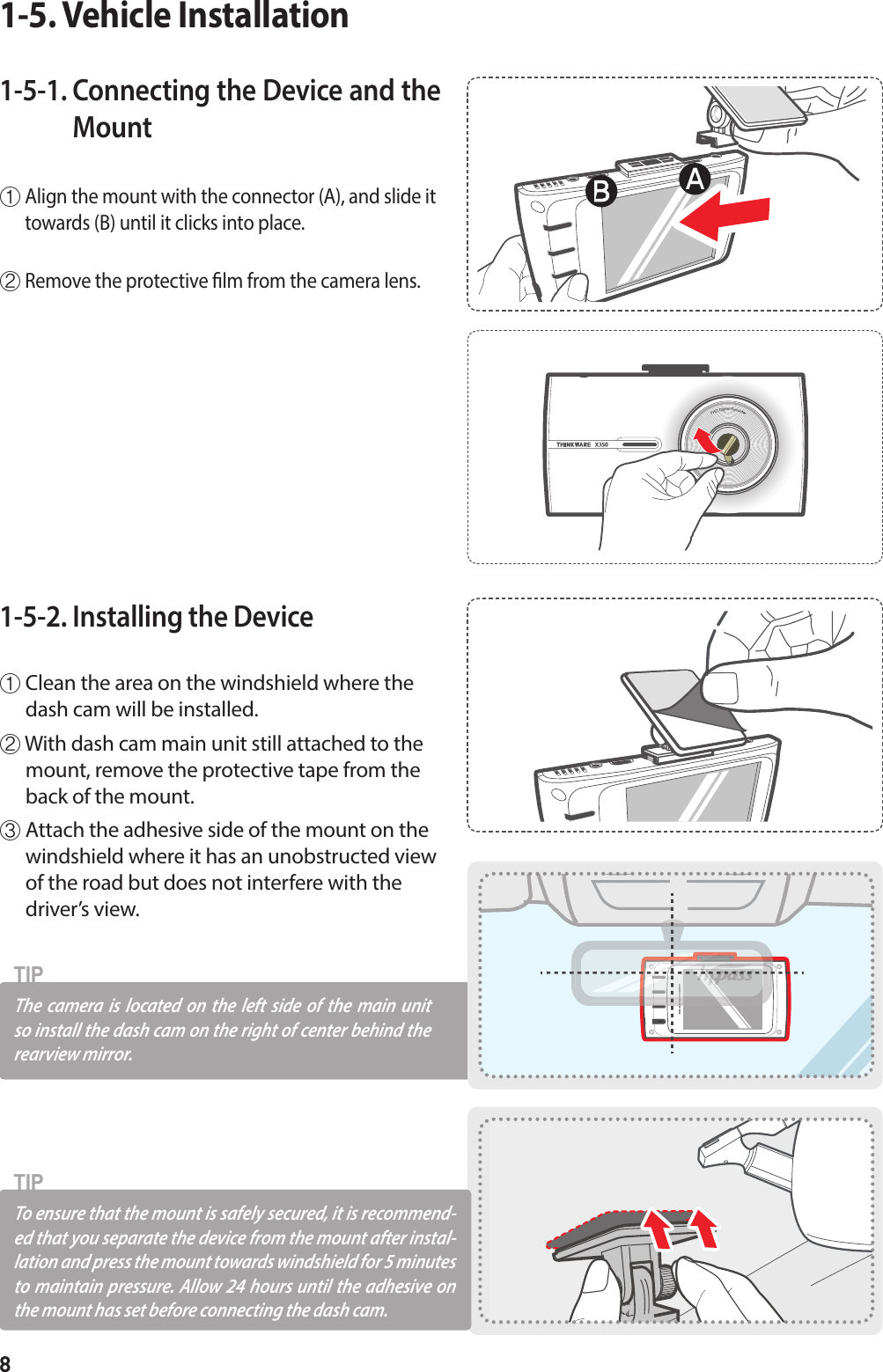 81-5-1.  Connecting the Device and the Mount  ①  Align the mount with the connector (A), and slide it towards (B) until it clicks into place.② Remove the protective lm from the camera lens.1-5. Vehicle Installation1-5-2. Installing the Device ①  Clean the area on the windshield where the dash cam will be installed.②  With dash cam main unit still attached to the mount, remove the protective tape from the back of the mount.③  Attach the adhesive side of the mount on the windshield where it has an unobstructed view of the road but does not interfere with the driver’s view.To ensure that the mount is safely secured, it is recommend-ed that you separate the device from the mount after instal-lation and press the mount towards windshield for 5 minutes to maintain pressure. Allow 24 hours until the adhesive on the mount has set before connecting the dash cam.TIPThe camera is located on the left side of the main unit so install the dash cam on the right of center behind the  rearview mirror. TIP