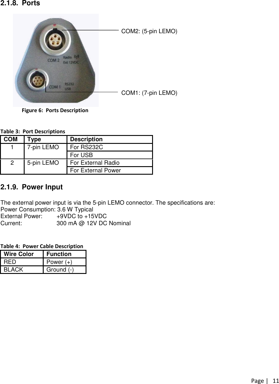 Page |112.1.8. PortsCOM2: (5-pin LEMO)COM1: (7-pin LEMO)Figure 6: Ports DescriptionTable 3: Port DescriptionsCOM Type DescriptionFor RS232C1 7-pin LEMOFor USBFor External Radio2 5-pin LEMOFor External Power2.1.9. Power InputThe external power input is via the 5-pin LEMO connector. The specifications are:Power Consumption: 3.6 W TypicalExternal Power: +9VDC to +15VDCCurrent: 300 mA @ 12V DC NominalTable 4: Power Cable DescriptionWire Color FunctionRED Power (+)BLACK Ground (-)