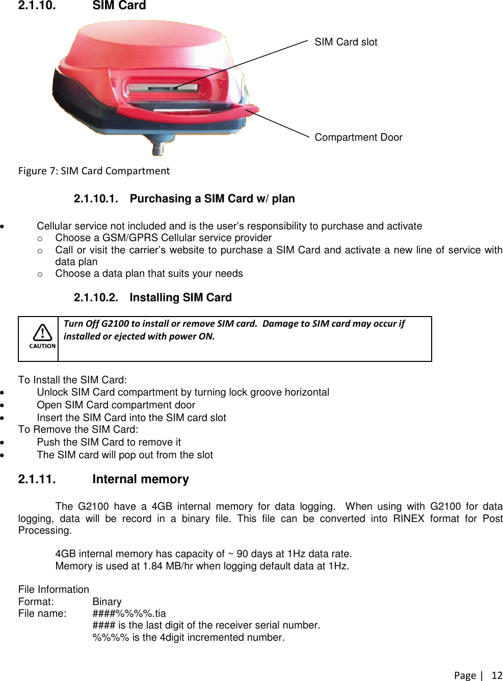 Page |122.1.10. SIM CardSIM Card slotCompartment DoorFigure 7: SIM Card Compartment2.1.10.1. Purchasing a SIM Card w/ planCellular service not included and is the user’sresponsibility to purchase and activateoChoose a GSM/GPRS Cellular service provideroCall or visit the carrier’swebsite to purchase a SIM Card and activate a new line of service withdata planoChoose a data plan that suits your needs2.1.10.2. Installing SIM CardTurn Off G2100 to install or remove SIM card. Damage to SIM card may occur ifinstalled or ejected with power ON.To Install the SIM Card:Unlock SIM Card compartment by turning lock groove horizontalOpen SIM Card compartment doorInsert the SIM Card into the SIM card slotTo Remove the SIM Card:Push the SIM Card to remove itThe SIM card will pop out from the slot2.1.11. Internal memoryThe G2100 have a 4GB internal memory for data logging. When using with G2100 for datalogging, data will be record in a binary file. This file can be converted into RINEX format for PostProcessing.4GB internal memory has capacity of ~ 90 days at 1Hz data rate.Memory is used at 1.84 MB/hr when logging default data at 1Hz.File InformationFormat: BinaryFile name: ####%%%%.tia#### is the last digit of the receiver serial number.%%%% is the 4digit incremented number.