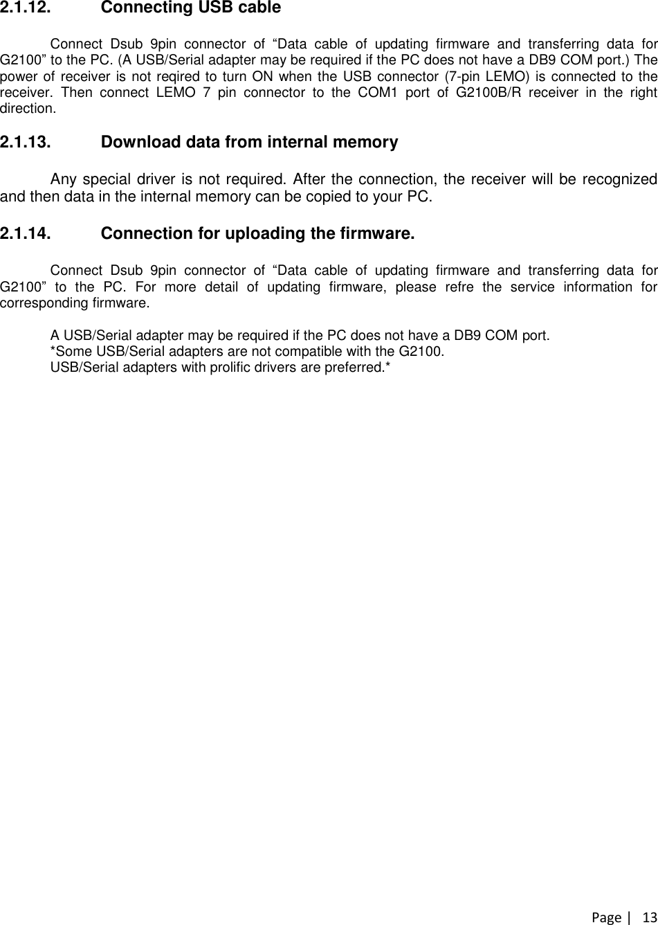 Page |132.1.12. Connecting USB cableConnect Dsub 9pin connector of “Data cable of updating firmware and transferring data forG2100”to the PC. (A USB/Serial adapter may be required if the PC does not have a DB9 COM port.) Thepower of receiver is not reqired to turn ON when the USB connector (7-pin LEMO) is connected to thereceiver. Then connect LEMO 7 pin connector to the COM1 port of G2100B/R receiver in the rightdirection.2.1.13. Download data from internal memoryAny special driver is not required. After the connection, the receiver will be recognizedand then data in the internal memory can be copied to your PC.2.1.14. Connection for uploading the firmware.Connect Dsub 9pin connector of “Data cable of updating firmware and transferring data forG2100”to the PC. For more detail of updating firmware, please refre the service information forcorresponding firmware.A USB/Serial adapter may be required if the PC does not have a DB9 COM port.*Some USB/Serial adapters are not compatible with the G2100.USB/Serial adapters with prolific drivers are preferred.*