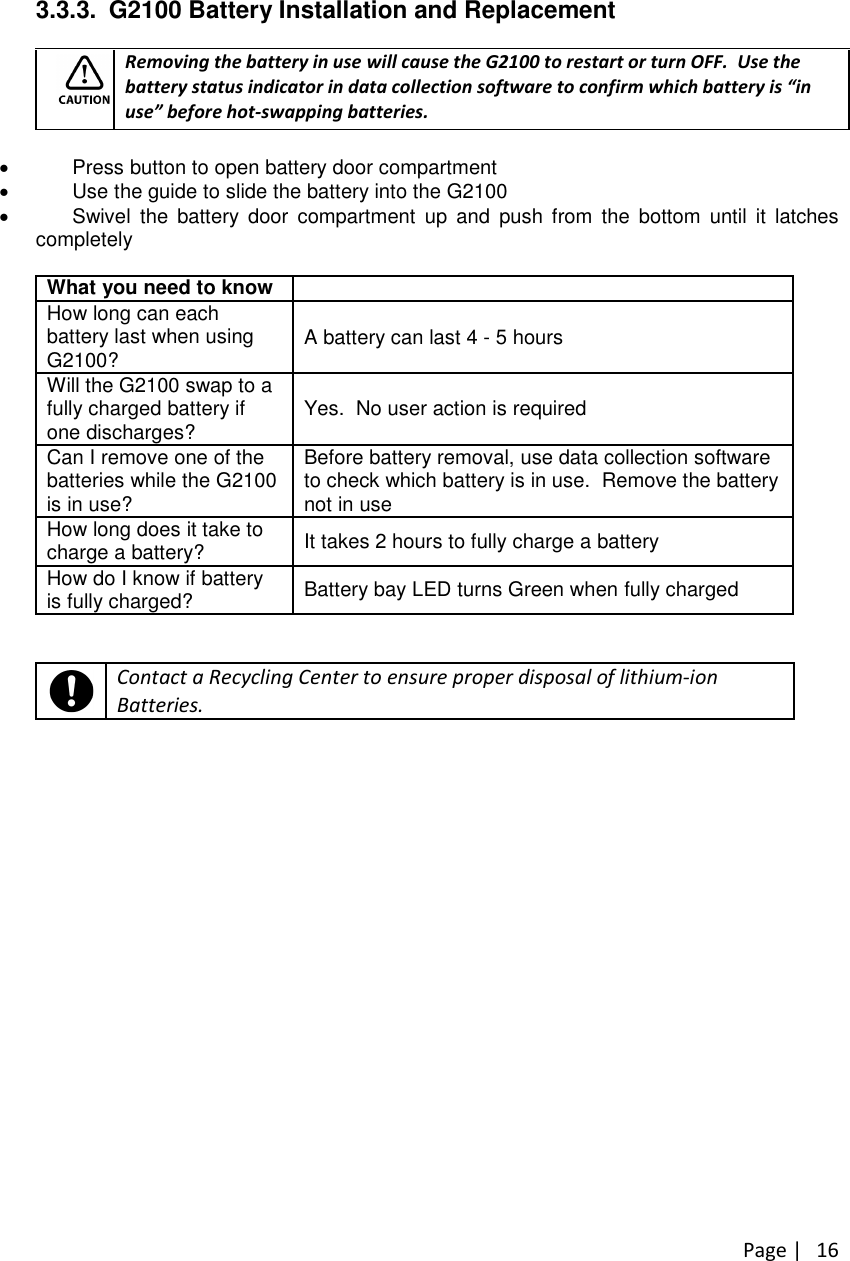 Page |163.3.3. G2100 Battery Installation and ReplacementRemoving the battery in use will cause the G2100 to restart or turn OFF. Use thebattery status indicator in data collection software to confirm which battery is “inuse”before hot-swapping batteries.Press button to open battery door compartmentUse the guide to slide the battery into the G2100Swivel the battery door compartment up and push from the bottom until it latchescompletelyWhat you need to knowHow long can eachbattery last when usingG2100? A battery can last 4 - 5 hoursWill the G2100 swap to afully charged battery ifone discharges? Yes. No user action is requiredCan I remove one of thebatteries while the G2100is in use?Before battery removal, use data collection softwareto check which battery is in use. Remove the batterynot in useHow long does it take tocharge a battery? It takes 2 hours to fully charge a batteryHow do I know if batteryis fully charged? Battery bay LED turns Green when fully chargedContact a Recycling Center to ensure proper disposal of lithium-ionBatteries.