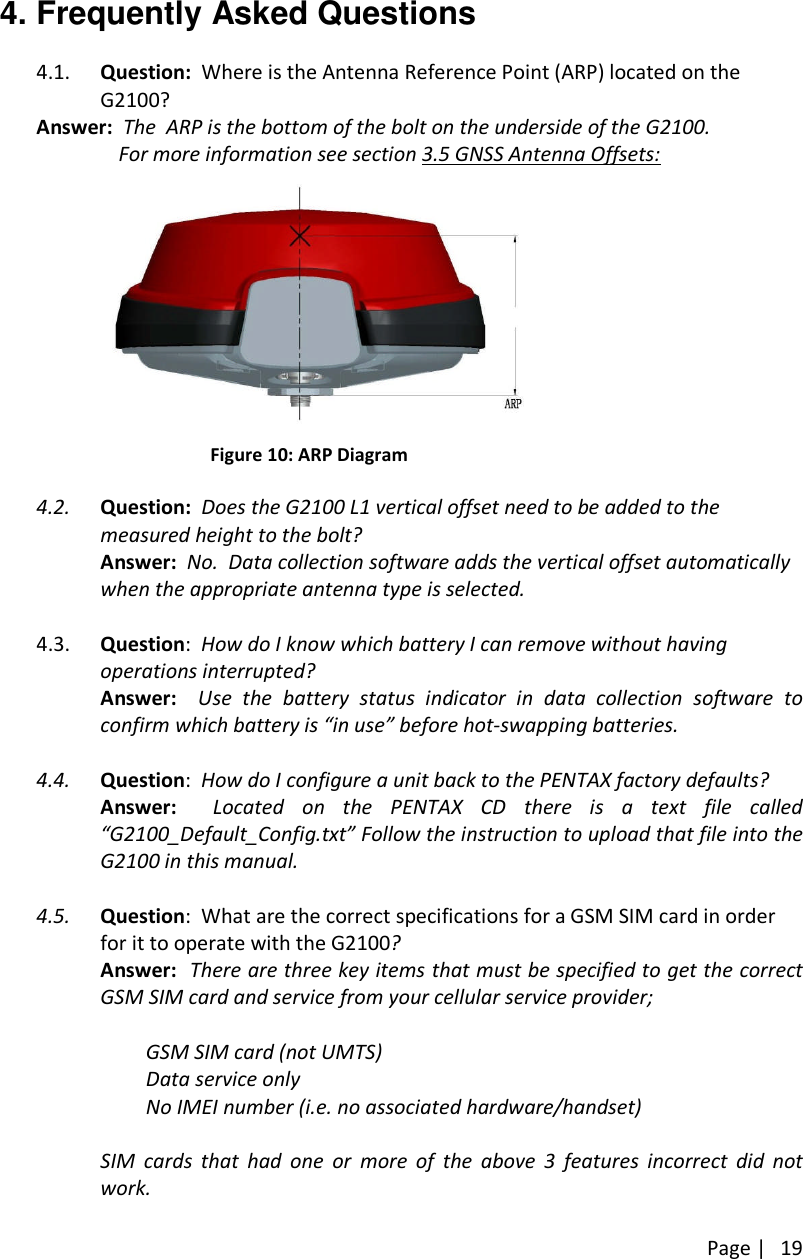 Page |194. Frequently Asked Questions4.1. Question: Where is the Antenna Reference Point (ARP) located on theG2100?Answer: The ARP is the bottom of the bolt on the underside of the G2100.For more information see section 3.5 GNSS Antenna Offsets:Figure 10: ARP Diagram4.2. Question: Does the G2100 L1 vertical offset need to be added to themeasured height to the bolt?Answer: No. Data collection software adds the vertical offset automaticallywhen the appropriate antenna type is selected.4.3. Question:How do I know which battery I can remove without havingoperations interrupted?Answer: Use the battery status indicator in data collection software toconfirm which battery is “in use” before hot-swapping batteries.4.4. Question:How do I configure a unit back to the PENTAX factory defaults?Answer: Located on the PENTAX CD there is a text file called“G2100_Default_Config.txt” Follow the instruction to upload that file into theG2100 in this manual.4.5. Question: What are the correct specifications for a GSM SIM card in orderfor it to operate with the G2100?Answer: There are three key items that must be specified to get the correctGSM SIM card and service from your cellular service provider;GSM SIM card (not UMTS)Data service onlyNo IMEI number (i.e. no associated hardware/handset)SIM cards that had one or more of the above 3 features incorrect did notwork.