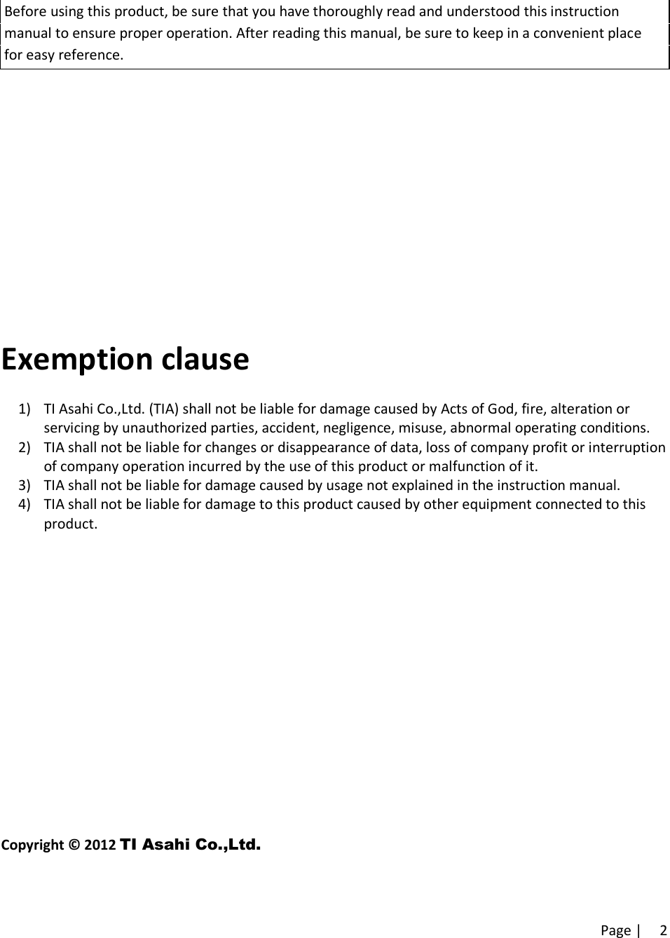 Page | 2Before using this product, be sure that you have thoroughly read and understood this instructionmanual to ensure proper operation. After reading this manual, be sure to keep in a convenient placefor easy reference.Exemption clause1) TI Asahi Co.,Ltd. (TIA) shall not be liable for damage caused by Acts of God, fire, alteration orservicing by unauthorized parties, accident, negligence, misuse, abnormal operating conditions.2) TIA shall not be liable for changes or disappearance of data, loss of company profit or interruptionof company operation incurred by the use of this product or malfunction of it.3) TIA shall not be liable for damage caused by usage not explained in the instruction manual.4) TIA shall not be liable for damage to this product caused by other equipment connected to thisproduct.Copyright © 2012 TI Asahi Co.,Ltd.