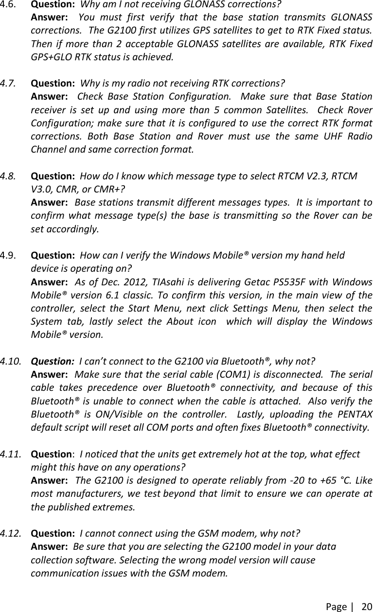 Page |204.6. Question: Why am I not receiving GLONASS corrections?Answer: You must first verify that the base station transmits GLONASScorrections. The G2100 first utilizes GPS satellites to get to RTK Fixed status.Then if more than 2 acceptable GLONASS satellites are available, RTK FixedGPS+GLO RTK status is achieved.4.7. Question: Why is my radio not receiving RTK corrections?Answer: Check Base Station Configuration. Make sure that Base Stationreceiver is set up and using more than 5 common Satellites. Check RoverConfiguration; make sure that it is configured to use the correct RTK formatcorrections. Both Base Station and Rover must use the same UHF RadioChannel and same correction format.4.8. Question: How do I know which message type to select RTCM V2.3, RTCMV3.0, CMR, or CMR+?Answer: Base stations transmit different messages types. It is important toconfirm what message type(s) the base is transmitting so the Rover can beset accordingly.4.9. Question: How can I verify the Windows Mobile® version my hand helddevice is operating on?Answer: As of Dec. 2012, TIAsahi is delivering Getac PS535F with WindowsMobile® version 6.1 classic. To confirm this version, in the main view of thecontroller, select the Start Menu, next click Settings Menu, then select theSystem tab, lastly select the About icon which will display the WindowsMobile® version.4.10. Question: I can’t connect to the G2100 via Bluetooth®, why not?Answer: Make sure that the serial cable (COM1) is disconnected. The serialcable takes precedence over Bluetooth® connectivity, and because of thisBluetooth® is unable to connect when the cable is attached. Also verify theBluetooth® is ON/Visible on the controller. Lastly, uploading the PENTAXdefault script will reset all COM ports and often fixes Bluetooth® connectivity.4.11. Question:I noticed that the units get extremely hot at the top, what effectmight this have on any operations?Answer: The G2100 is designed to operate reliably from -20 to +65 °C. Likemost manufacturers, we test beyond that limit to ensure we can operate atthe published extremes.4.12. Question: I cannot connect using the GSM modem, why not?Answer: Be sure that you are selecting the G2100 model in your datacollection software. Selecting the wrong model version will causecommunication issues with the GSM modem.