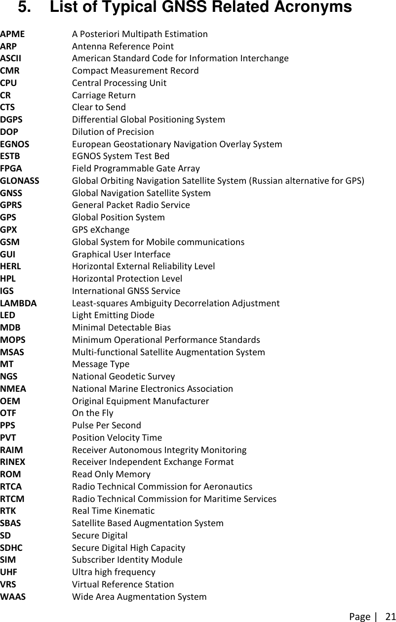 Page | 215. List of Typical GNSS Related AcronymsAPME A Posteriori Multipath EstimationARP Antenna Reference PointASCII American Standard Code for Information InterchangeCMR Compact Measurement RecordCPU Central Processing UnitCR Carriage ReturnCTS Clear to SendDGPS Differential Global Positioning SystemDOP Dilution of PrecisionEGNOS European Geostationary Navigation Overlay SystemESTB EGNOS System Test BedFPGA Field Programmable Gate ArrayGLONASS Global Orbiting Navigation Satellite System (Russian alternative for GPS)GNSS Global Navigation Satellite SystemGPRS General Packet Radio ServiceGPS Global Position SystemGPX GPS eXchangeGSM Global System for Mobile communicationsGUI Graphical User InterfaceHERL Horizontal External Reliability LevelHPL Horizontal Protection LevelIGS International GNSS ServiceLAMBDA Least-squares Ambiguity Decorrelation AdjustmentLED Light Emitting DiodeMDB Minimal Detectable BiasMOPS Minimum Operational Performance StandardsMSAS Multi-functional Satellite Augmentation SystemMT Message TypeNGS National Geodetic SurveyNMEA National Marine Electronics AssociationOEM Original Equipment ManufacturerOTF On the FlyPPS Pulse Per SecondPVT Position Velocity TimeRAIM Receiver Autonomous Integrity MonitoringRINEX Receiver Independent Exchange FormatROM Read Only MemoryRTCA Radio Technical Commission for AeronauticsRTCM Radio Technical Commission for Maritime ServicesRTK Real Time KinematicSBAS Satellite Based Augmentation SystemSD Secure DigitalSDHC Secure Digital High CapacitySIM Subscriber Identity ModuleUHF Ultra high frequencyVRS Virtual Reference StationWAAS Wide Area Augmentation System