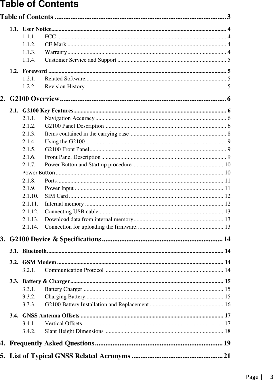 Page | 3Table of ContentsTable of Contents ..................................................................................................31.1. User Notice....................................................................................................................... 41.1.1. FCC ................................................................................................................... 41.1.2. CE Mark ............................................................................................................ 41.1.3. Warranty............................................................................................................ 41.1.4. Customer Service and Support .......................................................................... 51.2. Foreword ......................................................................................................................... 51.2.1. Related Software................................................................................................ 51.2.2. Revision History................................................................................................ 52. G2100 Overview...............................................................................................62.1. G2100 Key Features........................................................................................................ 62.1.1. Navigation Accuracy ......................................................................................... 62.1.2. G2100 Panel Description................................................................................... 62.1.3. Items contained in the carrying case.................................................................. 82.1.4. Using the G2100................................................................................................ 92.1.5. G2100 Front Panel............................................................................................. 92.1.6. Front Panel Description..................................................................................... 92.1.7. Power Button and Start up procedure.............................................................. 10Power Button .................................................................................................................. 102.1.8. Ports................................................................................................................. 112.1.9. Power Input ..................................................................................................... 112.1.10. SIM Card ......................................................................................................... 122.1.11. Internal memory .............................................................................................. 122.1.12. Connecting USB cable..................................................................................... 132.1.13. Download data from internal memory............................................................. 132.1.14. Connection for uploading the firmware........................................................... 133. G2100 Device &amp; Specifications.....................................................................143.1. Bluetooth........................................................................................................................ 143.2. GSM Modem ................................................................................................................. 143.2.1. Communication Protocol................................................................................. 143.3. Battery &amp; Charger........................................................................................................ 153.3.1. Battery Charger ............................................................................................... 153.3.2. Charging Battery.............................................................................................. 153.3.3. G2100 Battery Installation and Replacement .................................................. 163.4. GNSS Antenna Offsets ................................................................................................. 173.4.1. Vertical Offsets................................................................................................ 173.4.2. Slant Height Dimensions ................................................................................. 184. Frequently Asked Questions.........................................................................195. List of Typical GNSS Related Acronyms ....................................................21