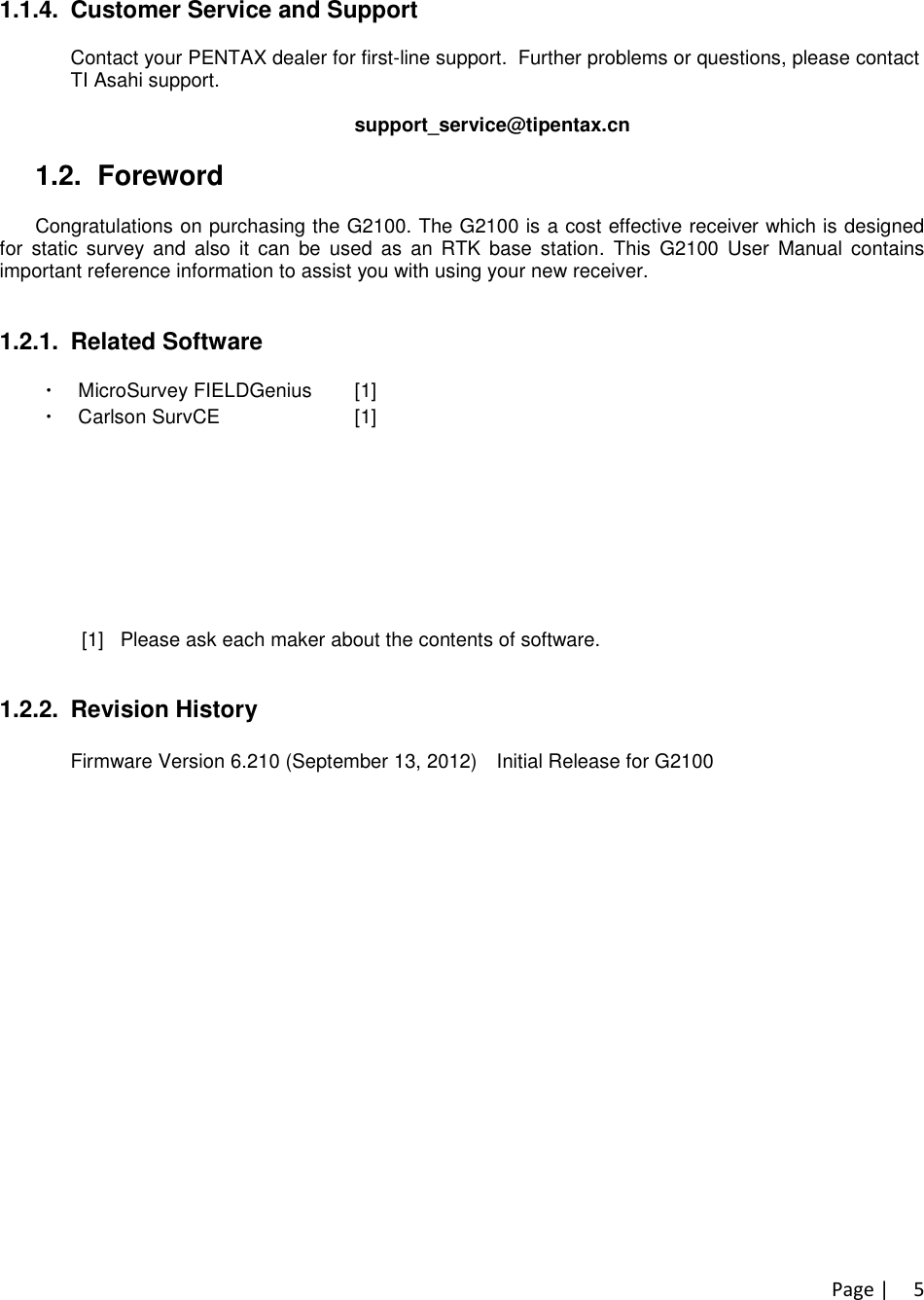 Page |51.1.4. Customer Service and SupportContact your PENTAX dealer for first-line support. Further problems or questions, please contactTI Asahi support.support_service@tipentax.cn1.2. ForewordCongratulations on purchasing the G2100. The G2100 is a cost effective receiver which is designedfor static survey and also it can be used as an RTK base station. This G2100 User Manual containsimportant reference information to assist you with using your new receiver.1.2.1. Related Software・MicroSurvey FIELDGenius [1]・Carlson SurvCE [1]・PDLCONF : For configuring the internal radio in G2100R.(contained in attached CD)・NovAtel Connect PC Utilities [2] (contained in attached CD)・NovAtel CDU PC Utilities [2] (contained in attached CD)・NovAtel Convert4 [2] (contained in attached CD)・NovAtel DL4Tool [2] (contained in attached CD)・NovAtel USB Driver [2] (contained in attached CD) 不要[1] Please ask each maker about the contents of software.[2] Please see section “3.G2100related PC Software &amp; Firmware”for more detail.1.2.2. Revision HistoryFirmware Version 6.210 (September 13, 2012) Initial Release for G2100