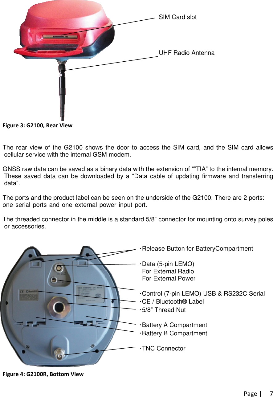 Page |7SIM Card slotUHF Radio AntennaFigure 3: G2100, Rear ViewThe rear view of the G2100 shows the door to access the SIM card, and the SIM card allowscellular service with the internal GSM modem.GNSS raw data can be saved as a binary data with the extension of “”TIA”to the internal memory.These saved data can be downloaded by a “Datacable of updating firmware and transferringdata”.The ports and the product label can be seen on the underside of the G2100. There are 2 ports:one serial ports and one external power input port. Also located on the base of the G2100 is aTNC connector for a UHF antenna, which is utilized by the internal radio.The threaded connector in the middle is a standard 5/8”connector for mounting onto survey polesor accessories.･Release Button for BatteryCompartment･Data (5-pin LEMO)For External RadioFor External Power･Control (7-pin LEMO) USB &amp; RS232C Serial･CE / Bluetooth® Label･5/8”Thread Nut･Battery A Compartment･Battery B Compartment･TNC Connector for UHF Radio AntennaFigure 4: G2100R, Bottom View