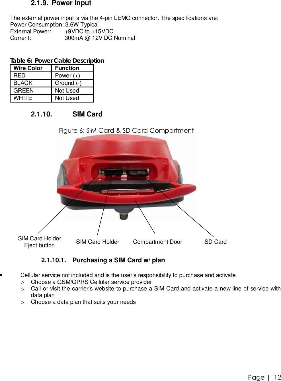 Page |   12 2.1.9. Power Input  The external power input is via the 4-pin LEMO connector. The specifications are: Power Consumption: 3.6W Typical External Power:   +9VDC to +15VDC Current:   300mA @ 12V DC Nominal   Table 6:  Power Cable Description Wire Color  Function RED  Power (+) BLACK  Ground (-) GREEN  Not Used WHITE  Not Used  2.1.10.  SIM Card  Figure 6: SIM Card &amp; SD Card Compartment   SIM Card Holder Eject button  SIM Card Holder  Compartment Door  SD Card  2.1.10.1. Purchasing a SIM Card w/ plan  • Cellular service not included and is the user’s responsibility to purchase and activate  o Choose a GSM/GPRS Cellular service provider o Call or visit the carrier’s website to purchase a SIM Card and activate a new line of service with data plan o Choose a data plan that suits your needs  