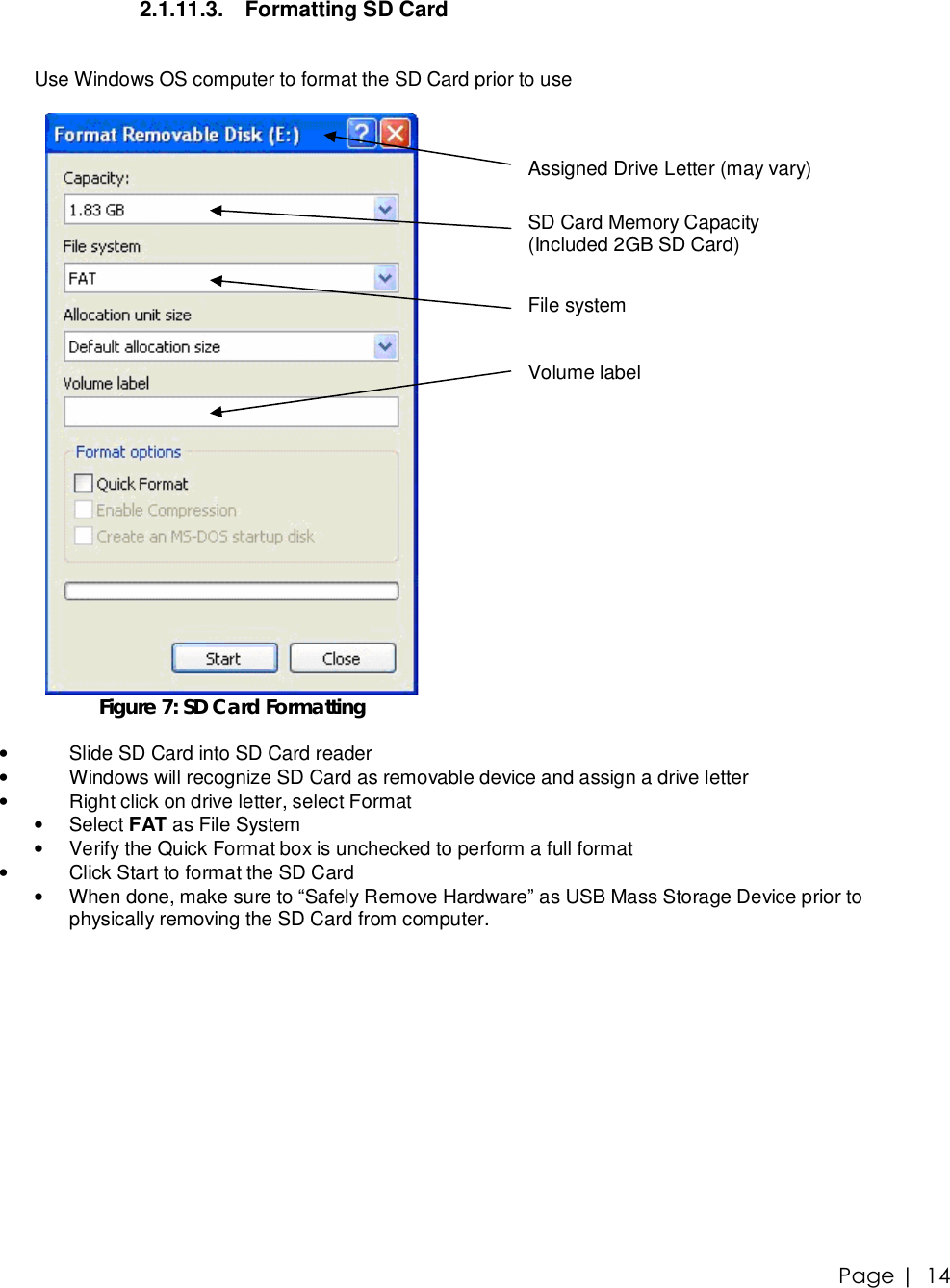 Page |   14 2.1.11.3. Formatting SD Card  Use Windows OS computer to format the SD Card prior to use   Figure 7: SD Card Formatting      Assigned Drive Letter (may vary)   SD Card Memory Capacity  (Included 2GB SD Card)   File system   Volume label  • Slide SD Card into SD Card reader • Windows will recognize SD Card as removable device and assign a drive letter • Right click on drive letter, select Format •  Select FAT as File System • Verify the Quick Format box is unchecked to perform a full format • Click Start to format the SD Card • When done, make sure to “Safely Remove Hardware” as USB Mass Storage Device prior to physically removing the SD Card from computer. 