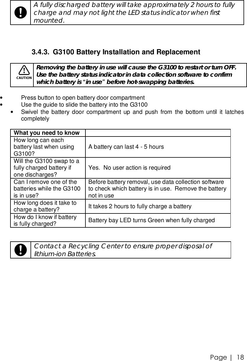 Page |   18    A fully discharged battery will take approximately 2 hours to fully charge and may not light the LED status indicator when first mounted.   3.4.3. G3100 Battery Installation and Replacement   Removing the battery in use will cause the G3100 to restart or turn OFF.  Use the battery status indicator in data collection software to confirm which battery is “in use” before hot-swapping batteries.  • Press button to open battery door compartment • Use the guide to slide the battery into the G3100 • Swivel the battery door compartment up and push from the bottom until it latches completely  What you need to know   How long can each battery last when using G3100?  A battery can last 4 - 5 hours Will the G3100 swap to a fully charged battery if one discharges?  Yes.  No user action is required Can I remove one of the batteries while the G3100 is in use? Before battery removal, use data collection software to check which battery is in use.  Remove the battery not in use How long does it take to charge a battery?  It takes 2 hours to fully charge a battery How do I know if battery is fully charged?  Battery bay LED turns Green when fully charged      Contact a Recycling Center to ensure proper disposal of lithium-ion Batteries.   
