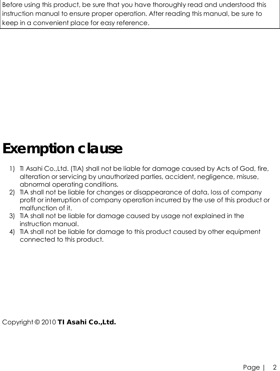 Page |   2  Before using this product, be sure that you have thoroughly read and understood this instruction manual to ensure proper operation. After reading this manual, be sure to keep in a convenient place for easy reference.         Exemption clause 1) TI Asahi Co.,Ltd. (TIA) shall not be liable for damage caused by Acts of God, fire, alteration or servicing by unauthorized parties, accident, negligence, misuse, abnormal operating conditions. 2) TIA shall not be liable for changes or disappearance of data, loss of company profit or interruption of company operation incurred by the use of this product or malfunction of it. 3) TIA shall not be liable for damage caused by usage not explained in the instruction manual. 4) TIA shall not be liable for damage to this product caused by other equipment connected to this product.      Copyright © 2010 TI Asahi Co.,Ltd.   