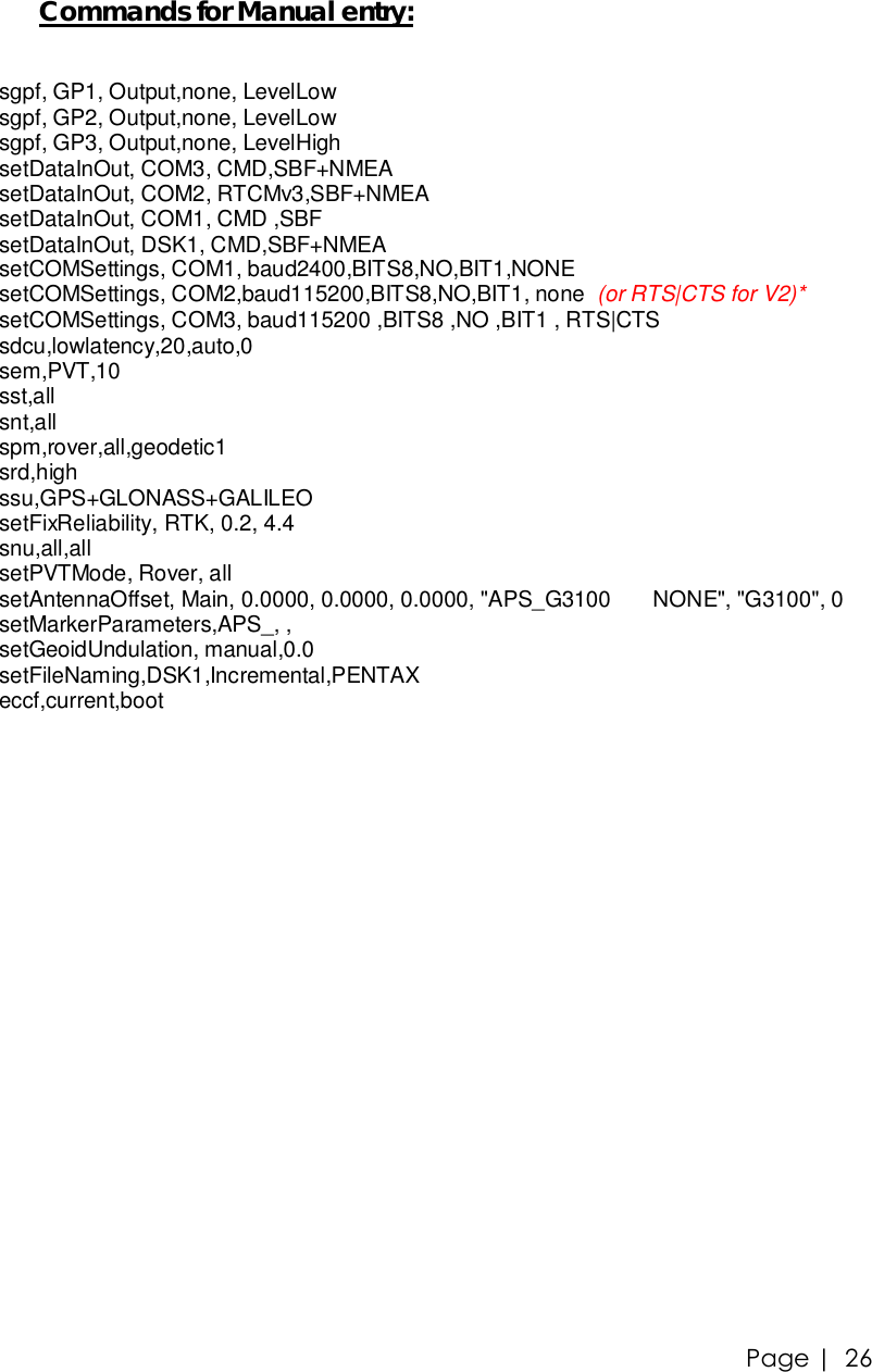 Page |   26 Commands for Manual entry:  sgpf, GP1, Output,none, LevelLow sgpf, GP2, Output,none, LevelLow sgpf, GP3, Output,none, LevelHigh setDataInOut, COM3, CMD,SBF+NMEA setDataInOut, COM2, RTCMv3,SBF+NMEA setDataInOut, COM1, CMD ,SBF setDataInOut, DSK1, CMD,SBF+NMEA setCOMSettings, COM1, baud2400,BITS8,NO,BIT1,NONE setCOMSettings, COM2,baud115200,BITS8,NO,BIT1, none  (or RTS|CTS for V2)* setCOMSettings, COM3, baud115200 ,BITS8 ,NO ,BIT1 , RTS|CTS sdcu,lowlatency,20,auto,0 sem,PVT,10 sst,all snt,all spm,rover,all,geodetic1 srd,high ssu,GPS+GLONASS+GALILEO setFixReliability, RTK, 0.2, 4.4 snu,all,all setPVTMode, Rover, all setAntennaOffset, Main, 0.0000, 0.0000, 0.0000, &quot;APS_G3100       NONE&quot;, &quot;G3100&quot;, 0 setMarkerParameters,APS_, , setGeoidUndulation, manual,0.0 setFileNaming,DSK1,Incremental,PENTAX eccf,current,boot 