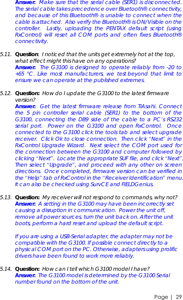 Page |   29  Answer:  Make sure that the serial cable (SER1) is disconnected.  The serial cable takes precedence over Bluetooth® connectivity, and because of this Bluetooth® is unable to connect when the cable is attached.  Also verify the Bluetooth® is ON/Visible on the controller.  Lastly, uploading the PENTAX default script (using RxControl) will reset all COM ports and often fixes Bluetooth® connectivity.   5.11. Question:  I noticed that the units get extremely hot at the top, what effect might this have on any operations?  Answer:  The G3100 is designed to operate reliably from -20 to +65  °C. Like most manufacturers, we test beyond that limit to ensure we can operate at the published extremes.  5.12. Question:  How do I update the G3100 to the latest firmware version?  Answer:  Get the latest firmware release from TIAsahi. Connect the 5 pin controller serial cable (SER1) to the bottom of the G3100, connecting the DB9 side of the cable to a PC’s RS232 serial port.  Power on the G3100 and open RxControl.  Once connected to the G3100 click the tools tab and select upgrade receiver.  Click Ok to close connection.  Then click “Next” in the RxControl Upgrade Wizard.  Next select the COM port used for the connection between the G3100 and computer followed by clicking “Next”.  Locate the appropriate SUF file, and click “Next”.  Then select “Upgrade”, and proceed with any other on screen directions.  Once completed, firmware version can be verified in the “Help” tab of RxControl in the “Receiver Identification” menu.  It can also be checked using SurvCE and FIELDGenius.   5.13. Question:  My receiver will not respond to commands, why not?  Answer:  A setting in the G3100 may have been incorrectly set causing a disruption in communication.  Power the unit off, remove all power sources, turn the unit back on. After the unit boots, perform a hard reset and upload the default script.    If you are using a USB-Serial adapter, the adapter may not be compatible with the G3100. If possible connect directly to a physical COM port on the PC. Otherwise, adapters using prolific drivers have been found to work more reliably.  5.14. Question:  How can I tell which G3100 model I have?  Answer:  The G3100 model is determined by the G3100 Serial number found on the bottom of the unit.   