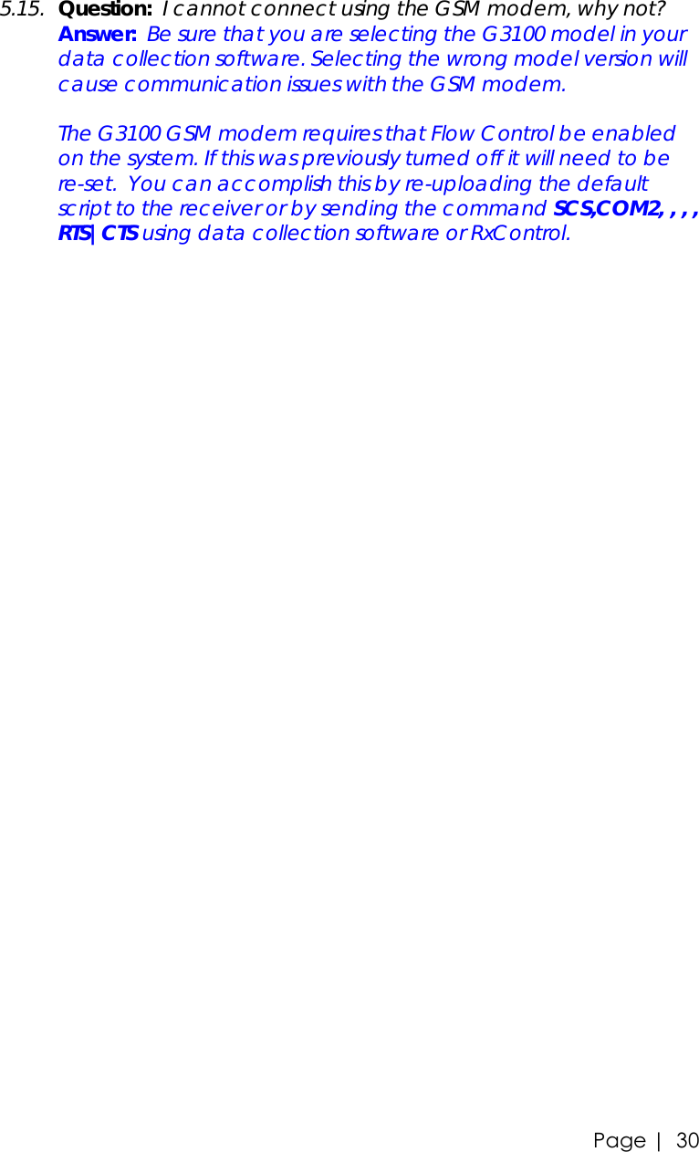 Page |   30 5.15. Question:  I cannot connect using the GSM modem, why not?  Answer:  Be sure that you are selecting the G3100 model in your data collection software. Selecting the wrong model version will cause communication issues with the GSM modem.   The G3100 GSM modem requires that Flow Control be enabled on the system. If this was previously turned off it will need to be re-set.  You can accomplish this by re-uploading the default script to the receiver or by sending the command SCS,COM2, , , , RTS|CTS using data collection software or RxControl. 