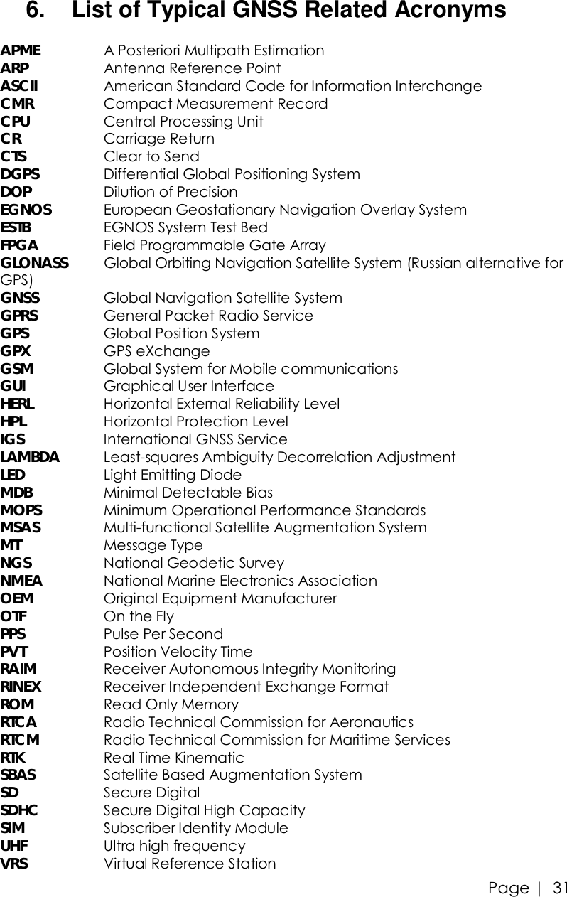 Page |   31 6.  List of Typical GNSS Related Acronyms  APME   A Posteriori Multipath Estimation ARP    Antenna Reference Point ASCII   American Standard Code for Information Interchange CMR    Compact Measurement Record CPU    Central Processing Unit CR    Carriage Return CTS    Clear to Send DGPS   Differential Global Positioning System DOP    Dilution of Precision EGNOS   European Geostationary Navigation Overlay System ESTB    EGNOS System Test Bed FPGA   Field Programmable Gate Array GLONASS Global Orbiting Navigation Satellite System (Russian alternative for GPS) GNSS   Global Navigation Satellite System GPRS    General Packet Radio Service GPS    Global Position System GPX    GPS eXchange GSM    Global System for Mobile communications GUI    Graphical User Interface HERL    Horizontal External Reliability Level HPL    Horizontal Protection Level IGS    International GNSS Service LAMBDA Least-squares Ambiguity Decorrelation Adjustment LED    Light Emitting Diode MDB    Minimal Detectable Bias MOPS   Minimum Operational Performance Standards MSAS   Multi-functional Satellite Augmentation System MT    Message Type NGS    National Geodetic Survey NMEA   National Marine Electronics Association OEM    Original Equipment Manufacturer OTF    On the Fly PPS    Pulse Per Second PVT    Position Velocity Time RAIM    Receiver Autonomous Integrity Monitoring RINEX   Receiver Independent Exchange Format ROM    Read Only Memory RTCA   Radio Technical Commission for Aeronautics RTCM   Radio Technical Commission for Maritime Services RTK    Real Time Kinematic SBAS    Satellite Based Augmentation System SD    Secure Digital SDHC   Secure Digital High Capacity SIM    Subscriber Identity Module  UHF    Ultra high frequency VRS    Virtual Reference Station 