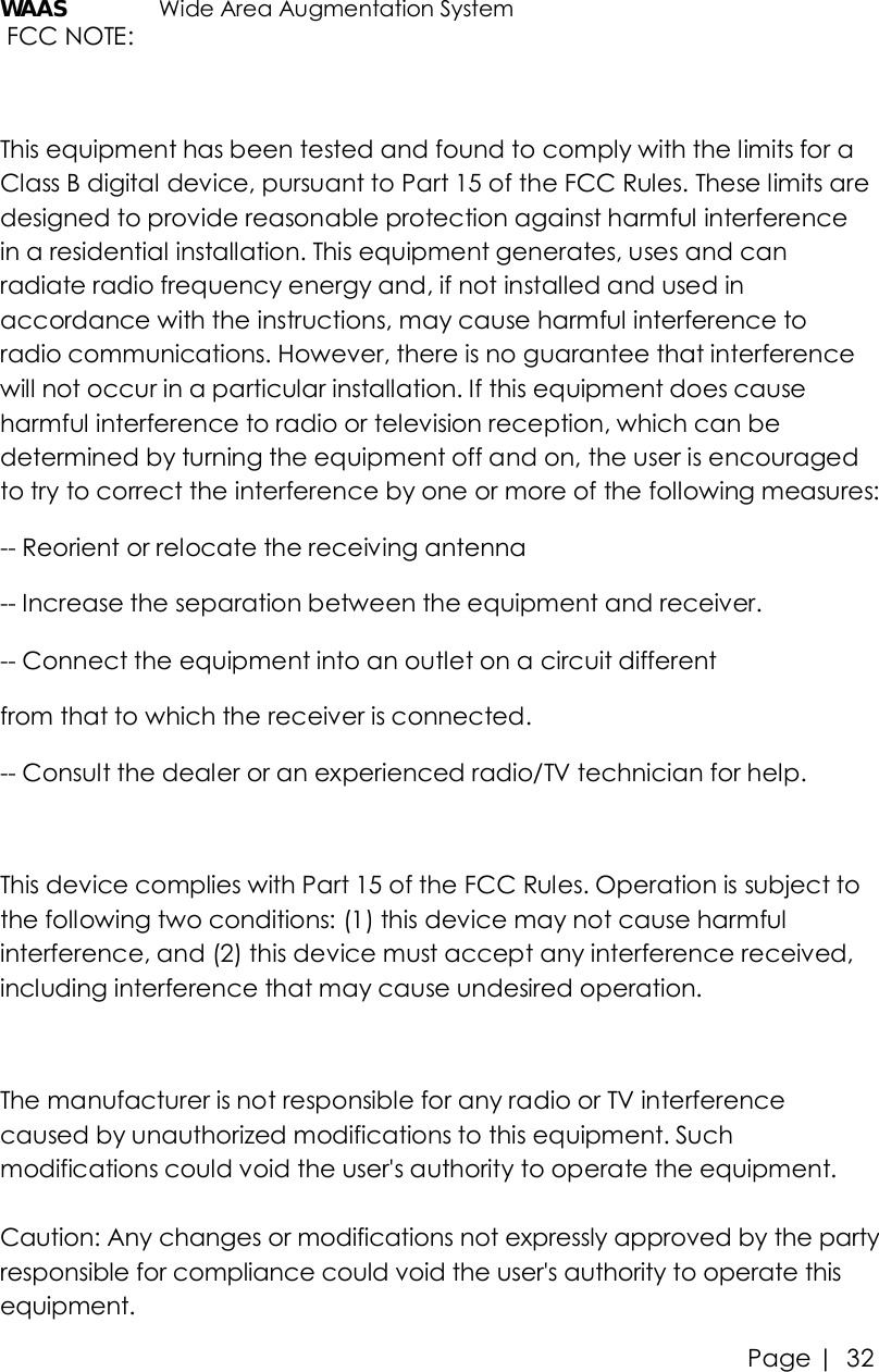 Page |   32 WAAS   Wide Area Augmentation System  FCC NOTE:  This equipment has been tested and found to comply with the limits for a Class B digital device, pursuant to Part 15 of the FCC Rules. These limits are designed to provide reasonable protection against harmful interference in a residential installation. This equipment generates, uses and can radiate radio frequency energy and, if not installed and used in accordance with the instructions, may cause harmful interference to radio communications. However, there is no guarantee that interference will not occur in a particular installation. If this equipment does cause harmful interference to radio or television reception, which can be determined by turning the equipment off and on, the user is encouraged to try to correct the interference by one or more of the following measures:  -- Reorient or relocate the receiving antenna -- Increase the separation between the equipment and receiver.  -- Connect the equipment into an outlet on a circuit different  from that to which the receiver is connected.  -- Consult the dealer or an experienced radio/TV technician for help.   This device complies with Part 15 of the FCC Rules. Operation is subject to the following two conditions: (1) this device may not cause harmful interference, and (2) this device must accept any interference received, including interference that may cause undesired operation.  The manufacturer is not responsible for any radio or TV interference caused by unauthorized modifications to this equipment. Such modifications could void the user&apos;s authority to operate the equipment.  Caution: Any changes or modifications not expressly approved by the partyresponsible for compliance could void the user&apos;s authority to operate this equipment. 