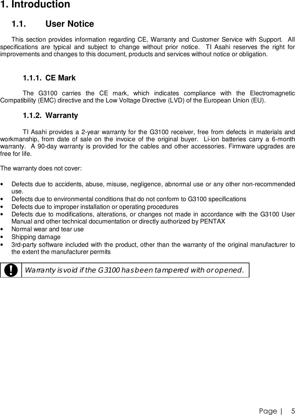 Page |   5 1. Introduction  1.1.  User Notice  This section provides information regarding CE, Warranty and Customer Service with Support.  All specifications are typical and subject to change without prior notice.  TI Asahi reserves the right for improvements and changes to this document, products and services without notice or obligation.   1.1.1. CE Mark  The G3100 carries the CE mark, which indicates compliance with the Electromagnetic Compatibility (EMC) directive and the Low Voltage Directive (LVD) of the European Union (EU).  1.1.2. Warranty  TI Asahi provides a 2-year warranty for the G3100 receiver, free from defects in materials and workmanship, from date of sale on the invoice of the original buyer.  Li-ion batteries carry a 6-month warranty.  A 90-day warranty is provided for the cables and other accessories. Firmware upgrades are free for life.   The warranty does not cover:  • Defects due to accidents, abuse, misuse, negligence, abnormal use or any other non-recommended use. • Defects due to environmental conditions that do not conform to G3100 specifications  • Defects due to improper installation or operating procedures • Defects due to modifications, alterations, or changes not made in accordance with the G3100 User Manual and other technical documentation or directly authorized by PENTAX • Normal wear and tear use • Shipping damage • 3rd-party software included with the product, other than the warranty of the original manufacturer to the extent the manufacturer permits    Warranty is void if the G3100 has been tampered with or opened. 