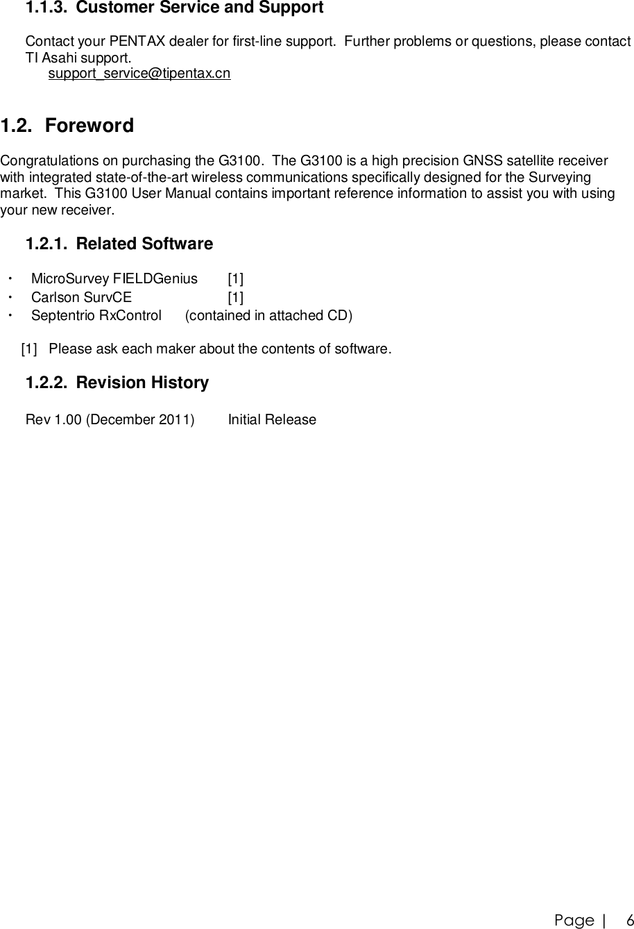 Page |   6 1.1.3. Customer Service and Support  Contact your PENTAX dealer for first-line support.  Further problems or questions, please contact  TI Asahi support.       support_service@tipentax.cn        1.2. Foreword  Congratulations on purchasing the G3100.  The G3100 is a high precision GNSS satellite receiver  with integrated state-of-the-art wireless communications specifically designed for the Surveying  market.  This G3100 User Manual contains important reference information to assist you with using  your new receiver.  1.2.1. Related Software    ・ MicroSurvey FIELDGenius  [1]   ・ Carlson SurvCE       [1]   ・ Septentrio RxControl      (contained in attached CD)              [1]   Please ask each maker about the contents of software.  1.2.2. Revision History  Rev 1.00 (December 2011)  Initial Release 
