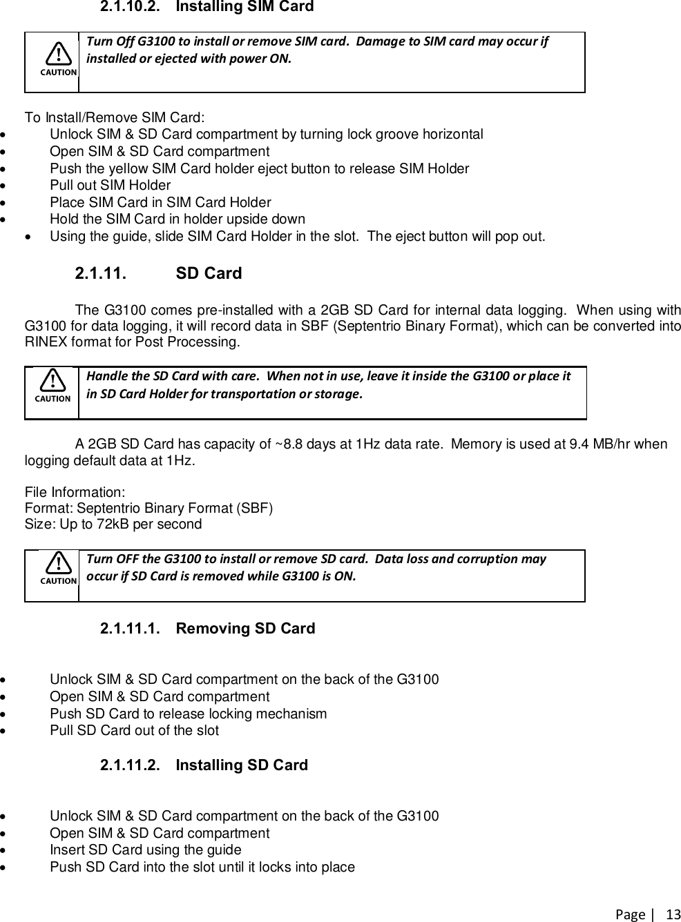 Page |   13 2.1.10.2.  Installing SIM Card   Turn Off G3100 to install or remove SIM card.  Damage to SIM card may occur if installed or ejected with power ON.  To Install/Remove SIM Card: ·  Unlock SIM &amp; SD Card compartment by turning lock groove horizontal ·  Open SIM &amp; SD Card compartment ·  Push the yellow SIM Card holder eject button to release SIM Holder ·  Pull out SIM Holder ·  Place SIM Card in SIM Card Holder ·  Hold the SIM Card in holder upside down ·  Using the guide, slide SIM Card Holder in the slot.  The eject button will pop out.  2.1.11.  SD Card  The G3100 comes pre-installed with a 2GB SD Card for internal data logging.  When using with G3100 for data logging, it will record data in SBF (Septentrio Binary Format), which can be converted into RINEX format for Post Processing.     Handle the SD Card with care.  When not in use, leave it inside the G3100 or place it in SD Card Holder for transportation or storage.  A 2GB SD Card has capacity of ~8.8 days at 1Hz data rate.  Memory is used at 9.4 MB/hr when logging default data at 1Hz.   File Information: Format: Septentrio Binary Format (SBF) Size: Up to 72kB per second   Turn OFF the G3100 to install or remove SD card.  Data loss and corruption may occur if SD Card is removed while G3100 is ON.  2.1.11.1.  Removing SD Card  ·  Unlock SIM &amp; SD Card compartment on the back of the G3100 ·  Open SIM &amp; SD Card compartment ·  Push SD Card to release locking mechanism ·  Pull SD Card out of the slot  2.1.11.2.  Installing SD Card  ·  Unlock SIM &amp; SD Card compartment on the back of the G3100 ·  Open SIM &amp; SD Card compartment ·  Insert SD Card using the guide ·  Push SD Card into the slot until it locks into place   