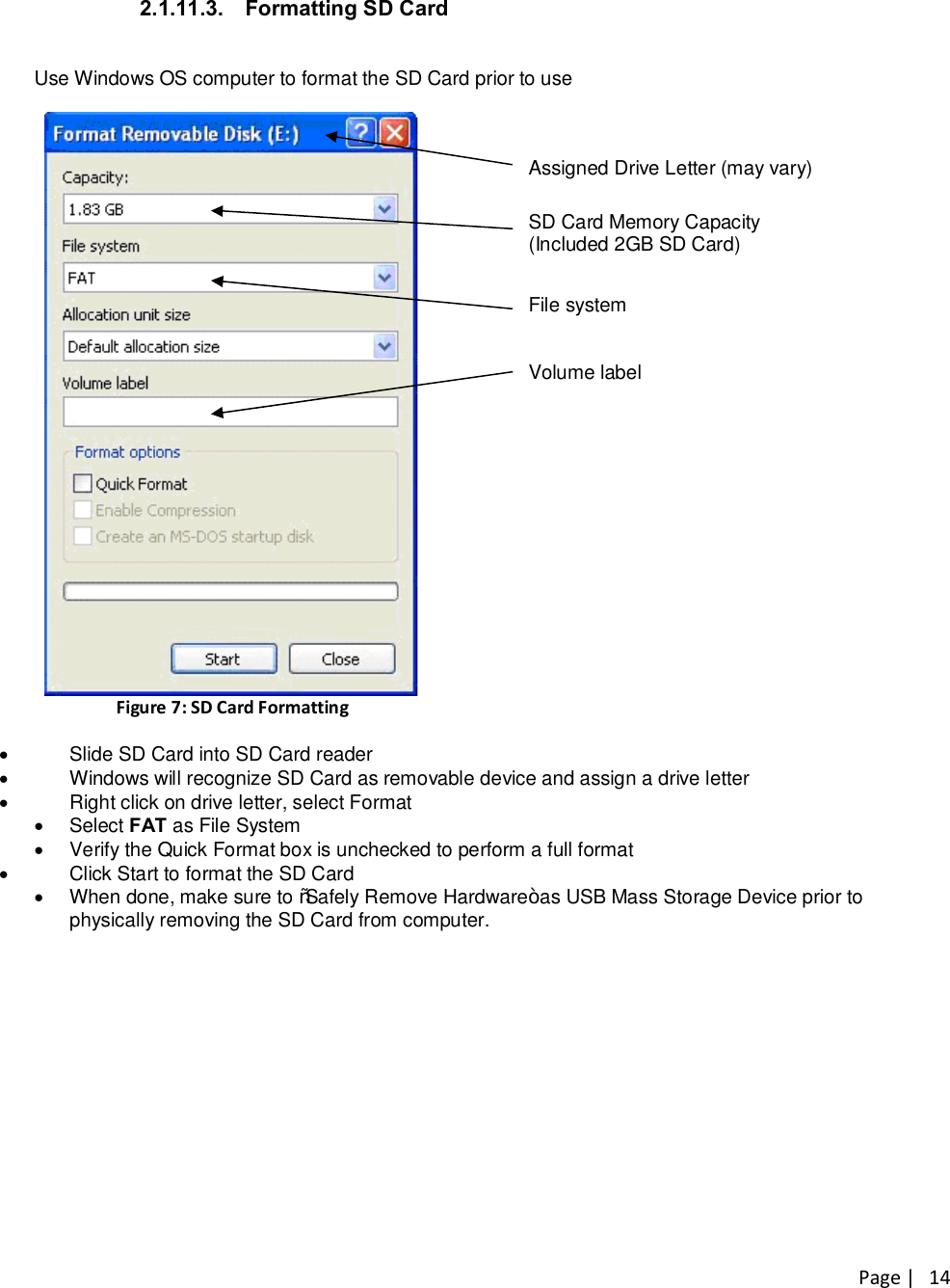 Page |   14 2.1.11.3.  Formatting SD Card  Use Windows OS computer to format the SD Card prior to use   Figure 7: SD Card Formatting     Assigned Drive Letter (may vary)   SD Card Memory Capacity  (Included 2GB SD Card)   File system   Volume label  ·  Slide SD Card into SD Card reader ·  Windows will recognize SD Card as removable device and assign a drive letter ·  Right click on drive letter, select Format ·  Select FAT as File System ·  Verify the Quick Format box is unchecked to perform a full format ·  Click Start to format the SD Card ·  When done, make sure to “Safely Remove Hardware” as USB Mass Storage Device prior to physically removing the SD Card from computer. 