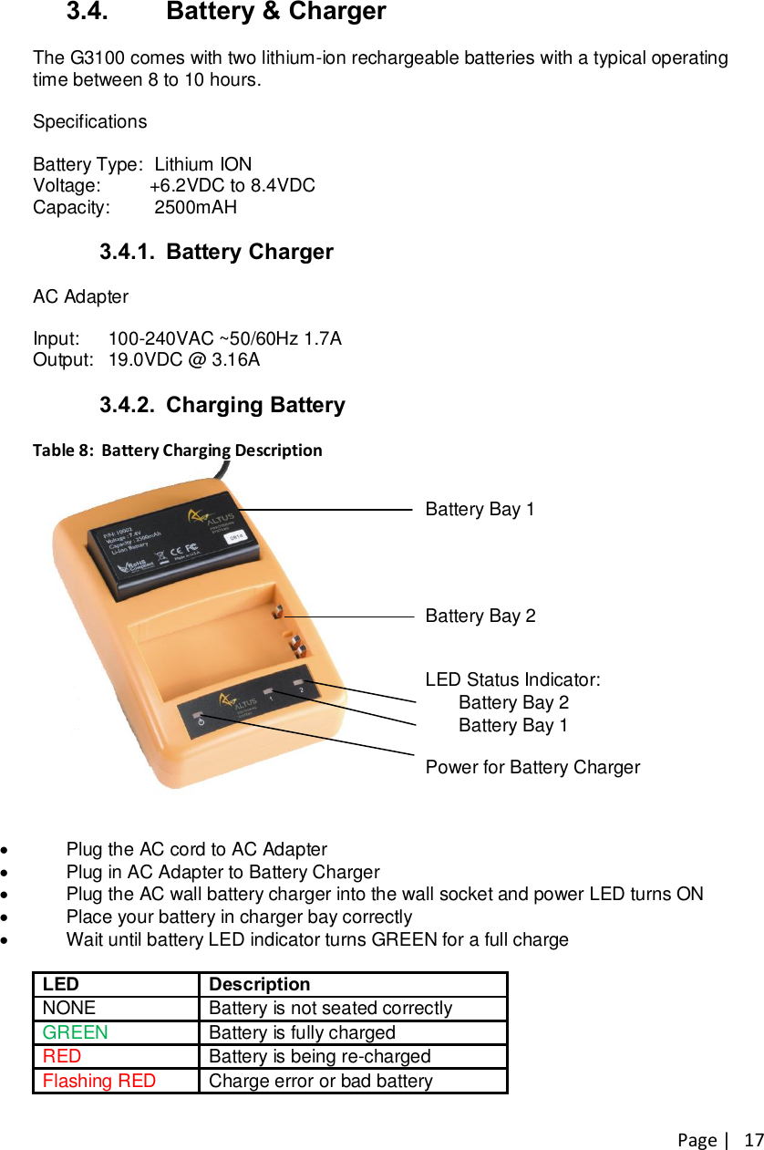 Page |   17 3.4.  Battery &amp; Charger  The G3100 comes with two lithium-ion rechargeable batteries with a typical operating time between 8 to 10 hours.  Specifications  Battery Type:  Lithium ION Voltage:   +6.2VDC to 8.4VDC Capacity:   2500mAH  3.4.1.  Battery Charger  AC Adapter  Input:  100-240VAC ~50/60Hz 1.7A Output:   19.0VDC @ 3.16A  3.4.2.  Charging Battery  Table 8:  Battery Charging Description    Battery Bay 1     Battery Bay 2   LED Status Indicator:  Battery Bay 2  Battery Bay 1  Power for Battery Charger  ·  Plug the AC cord to AC Adapter ·  Plug in AC Adapter to Battery Charger ·  Plug the AC wall battery charger into the wall socket and power LED turns ON  ·  Place your battery in charger bay correctly ·  Wait until battery LED indicator turns GREEN for a full charge  LED Description NONE Battery is not seated correctly GREEN Battery is fully charged RED Battery is being re-charged  Flashing RED Charge error or bad battery  