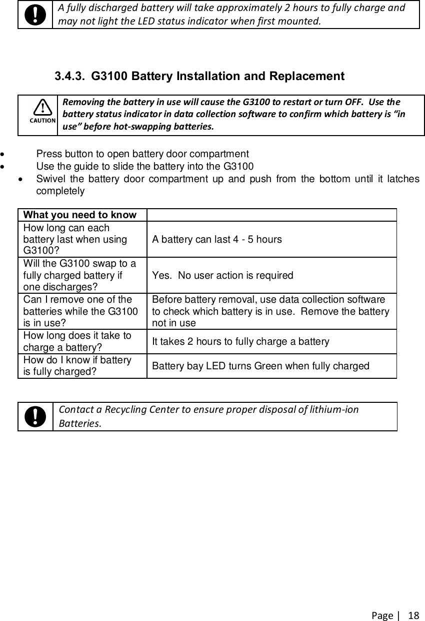 Page |   18    A fully discharged battery will take approximately 2 hours to fully charge and may not light the LED status indicator when first mounted.   3.4.3.  G3100 Battery Installation and Replacement   Removing the battery in use will cause the G3100 to restart or turn OFF.  Use the battery status indicator in data collection software to confirm which battery is “in use” before hot-swapping batteries.  ·  Press button to open battery door compartment ·  Use the guide to slide the battery into the G3100 ·  Swivel  the battery door compartment up  and  push  from  the bottom until  it  latches completely  What you need to know  How long can each battery last when using G3100?  A battery can last 4 - 5 hours Will the G3100 swap to a fully charged battery if one discharges?  Yes.  No user action is required Can I remove one of the batteries while the G3100 is in use? Before battery removal, use data collection software to check which battery is in use.  Remove the battery not in use How long does it take to charge a battery?  It takes 2 hours to fully charge a battery How do I know if battery is fully charged?  Battery bay LED turns Green when fully charged      Contact a Recycling Center to ensure proper disposal of lithium-ion Batteries.   