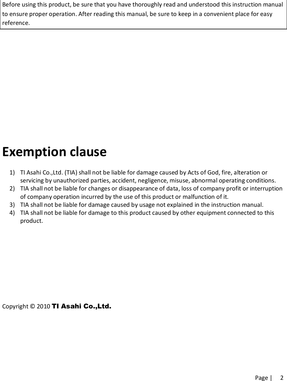 Page |   2 Before using this product, be sure that you have thoroughly read and understood this instruction manual to ensure proper operation. After reading this manual, be sure to keep in a convenient place for easy reference.         Exemption clause 1) TI Asahi Co.,Ltd. (TIA) shall not be liable for damage caused by Acts of God, fire, alteration or servicing by unauthorized parties, accident, negligence, misuse, abnormal operating conditions. 2) TIA shall not be liable for changes or disappearance of data, loss of company profit or interruption of company operation incurred by the use of this product or malfunction of it. 3) TIA shall not be liable for damage caused by usage not explained in the instruction manual. 4) TIA shall not be liable for damage to this product caused by other equipment connected to this product.      Copyright © 2010 TI Asahi Co.,Ltd.   