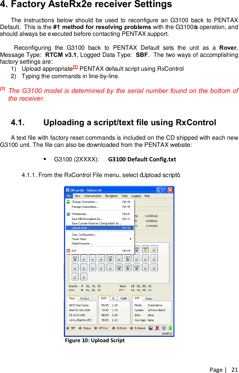 Page |   21 4. Factory AsteRx2e receiver Settings The  instructions below should be  used  to reconfigure an  G3100  back  to PENTAX Default.  This is the #1 method for resolving problems with the G3100’s operation, and should always be executed before contacting PENTAX support.    Reconfiguring  the  G3100  back  to  PENTAX  Default  sets  the  unit  as  a  Rover, Message Type:  RTCM v3.1, Logged Data Type:  SBF.  The two ways of accomplishing factory settings are: 1)  Upload appropriate[1] PENTAX default script using RxControl 2)  Typing the commands in line-by-line.  [1]  The G3100 model is determined by the serial number found on the bottom of the receiver.    4.1.  Uploading a script/text file using RxControl A text file with factory reset commands is included on the CD shipped with each new G3100 unit. The file can also be downloaded from the PENTAX website:  § G3100 (2XXXX):    G3100 Default Config.txt  4.1.1.  From the RxControl File menu, select “Upload script”.   Figure 10: Upload Script  