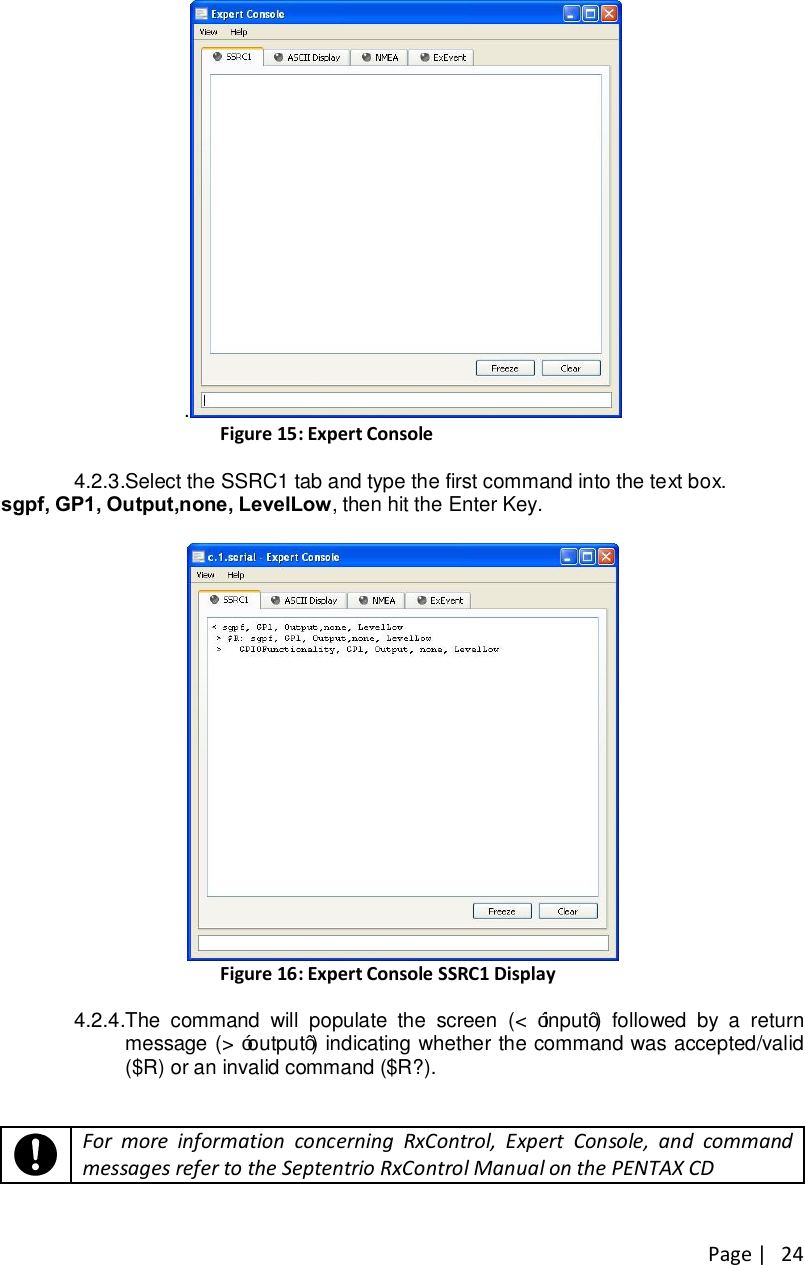 Page |   24 . Figure 15: Expert Console 4.2.3. Select the SSRC1 tab and type the first command into the text box. sgpf, GP1, Output,none, LevelLow, then hit the Enter Key.    Figure 16: Expert Console SSRC1 Display  4.2.4. The  command  will  populate  the  screen  (&lt;  “input”)  followed  by  a  return message (&gt; “output”) indicating whether the command was accepted/valid ($R) or an invalid command ($R?).        For more information concerning RxControl, Expert Console, and command messages refer to the Septentrio RxControl Manual on the PENTAX CD   