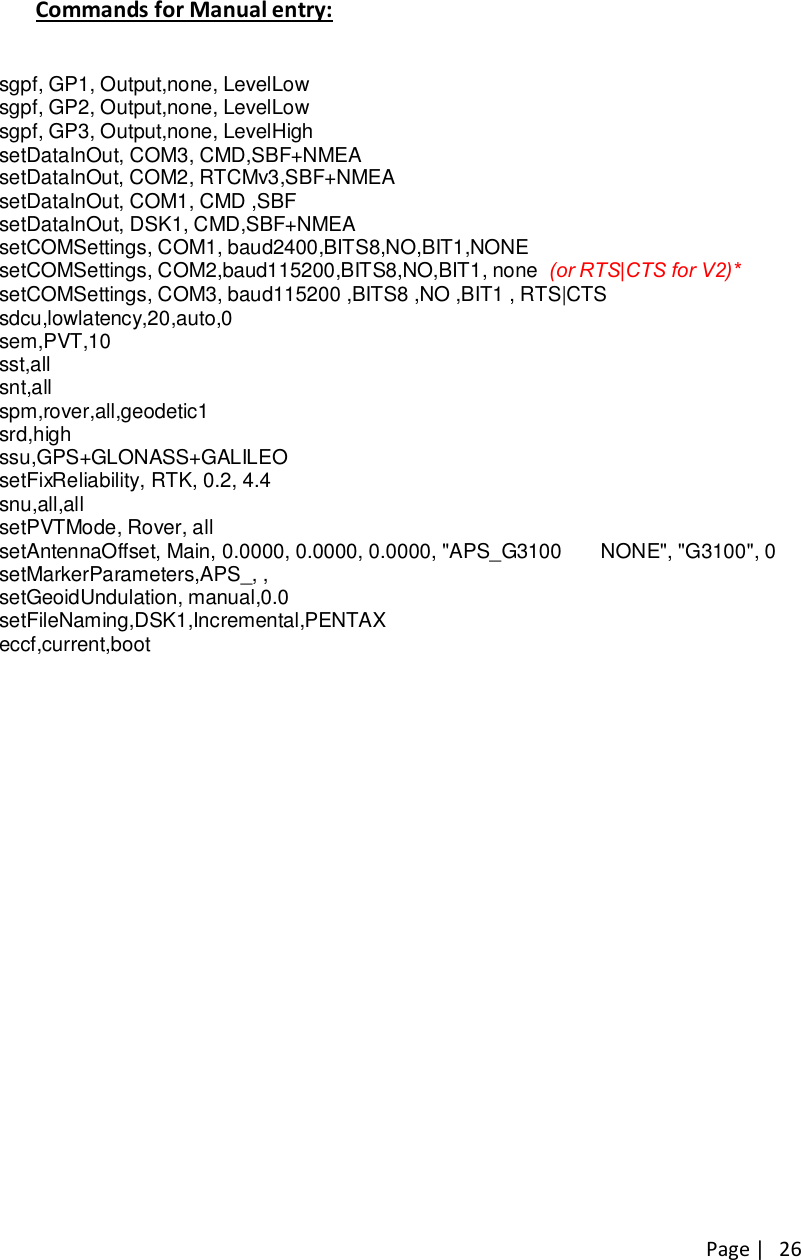 Page |   26 Commands for Manual entry:  sgpf, GP1, Output,none, LevelLow sgpf, GP2, Output,none, LevelLow sgpf, GP3, Output,none, LevelHigh setDataInOut, COM3, CMD,SBF+NMEA setDataInOut, COM2, RTCMv3,SBF+NMEA setDataInOut, COM1, CMD ,SBF setDataInOut, DSK1, CMD,SBF+NMEA setCOMSettings, COM1, baud2400,BITS8,NO,BIT1,NONE setCOMSettings, COM2,baud115200,BITS8,NO,BIT1, none  (or RTS|CTS for V2)* setCOMSettings, COM3, baud115200 ,BITS8 ,NO ,BIT1 , RTS|CTS sdcu,lowlatency,20,auto,0 sem,PVT,10 sst,all snt,all spm,rover,all,geodetic1 srd,high ssu,GPS+GLONASS+GALILEO setFixReliability, RTK, 0.2, 4.4 snu,all,all setPVTMode, Rover, all setAntennaOffset, Main, 0.0000, 0.0000, 0.0000, &quot;APS_G3100       NONE&quot;, &quot;G3100&quot;, 0 setMarkerParameters,APS_, , setGeoidUndulation, manual,0.0 setFileNaming,DSK1,Incremental,PENTAX eccf,current,boot 