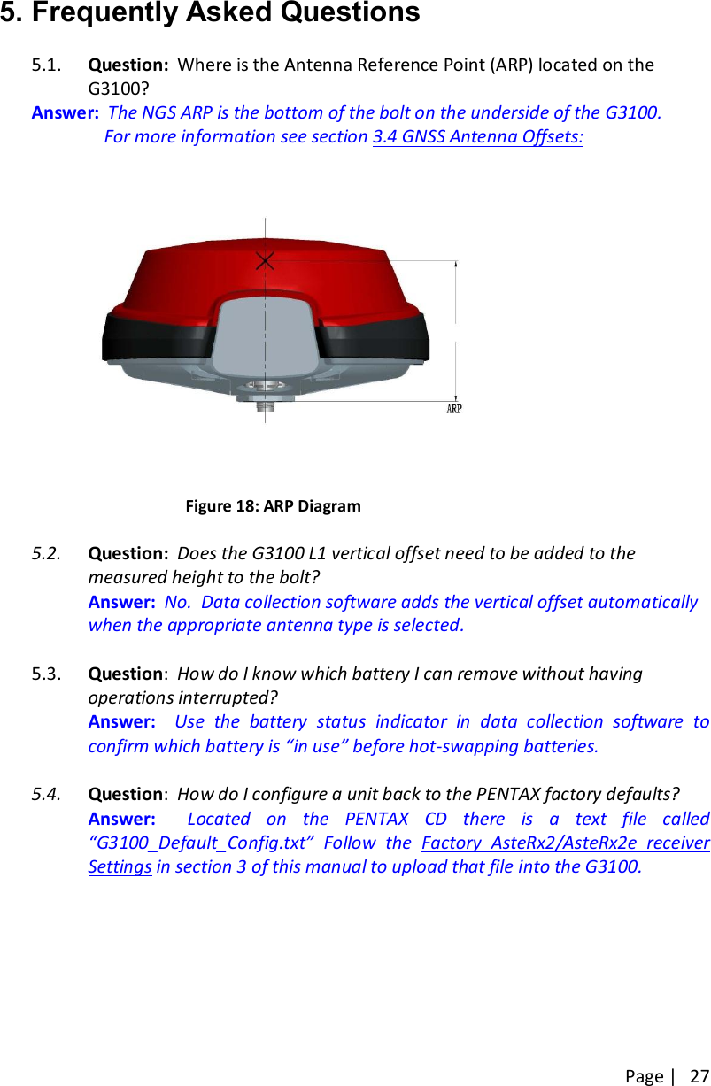 Page |   27   5. Frequently Asked Questions  5.1. Question:  Where is the Antenna Reference Point (ARP) located on the G3100? Answer:  The NGS ARP is the bottom of the bolt on the underside of the G3100.       For more information see section 3.4 GNSS Antenna Offsets:                                         Figure 18: ARP Diagram  5.2. Question:  Does the G3100 L1 vertical offset need to be added to the measured height to the bolt?   Answer:  No.  Data collection software adds the vertical offset automatically when the appropriate antenna type is selected.  5.3. Question:  How do I know which battery I can remove without having operations interrupted?   Answer:    Use  the  battery  status  indicator  in  data  collection  software  to confirm which battery is “in use” before hot-swapping batteries.  5.4. Question:  How do I configure a unit back to the PENTAX factory defaults?   Answer:    Located  on  the  PENTAX  CD  there  is  a  text  file  called  “G3100_Default_Config.txt”  Follow  the  Factory  AsteRx2/AsteRx2e  receiver Settings in section 3 of this manual to upload that file into the G3100.       