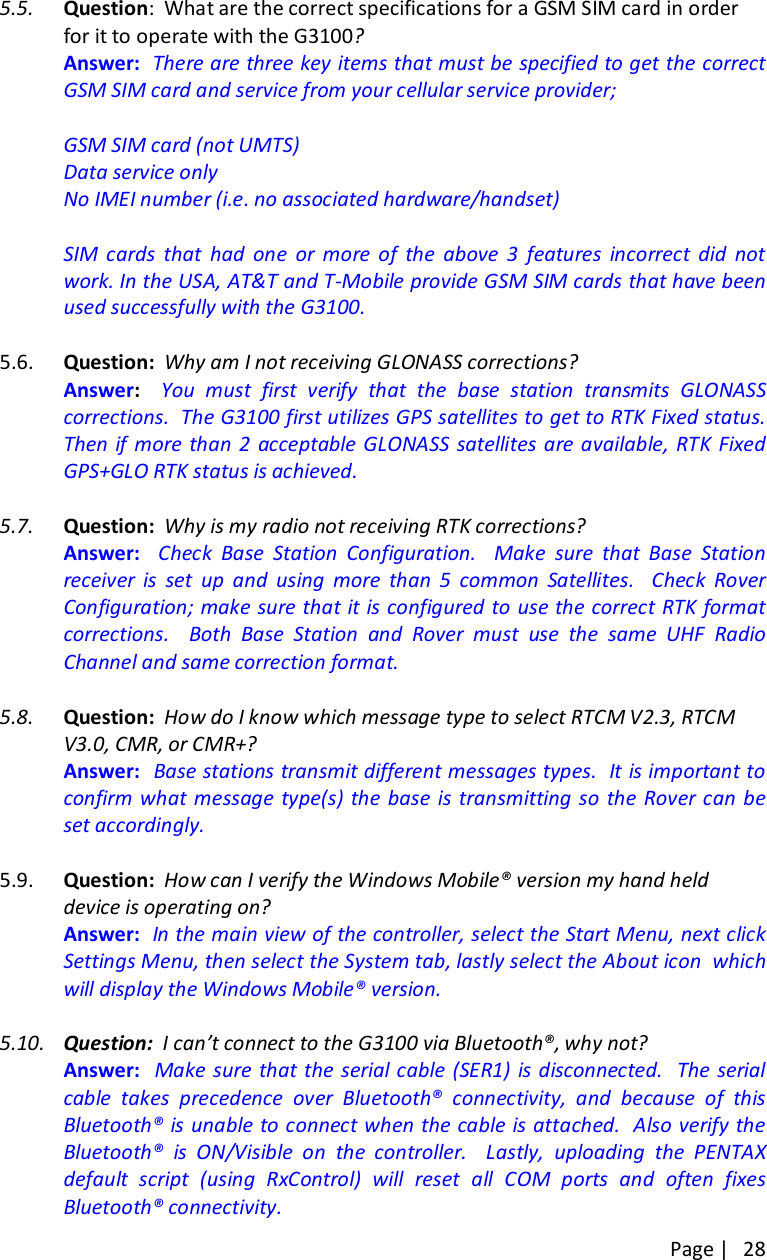 Page |   28 5.5. Question:  What are the correct specifications for a GSM SIM card in order for it to operate with the G3100?   Answer:  There are three key items that must be specified to get the correct GSM SIM card and service from your cellular service provider;  GSM SIM card (not UMTS) Data service only No IMEI number (i.e. no associated hardware/handset)    SIM  cards  that  had  one  or  more  of  the  above  3  features  incorrect  did  not work. In the USA, AT&amp;T and T-Mobile provide GSM SIM cards that have been used successfully with the G3100.  5.6. Question:  Why am I not receiving GLONASS corrections?   Answer:    You  must  first  verify  that  the  base  station  transmits  GLONASS corrections.  The G3100 first utilizes GPS satellites to get to RTK Fixed status. Then if  more than 2  acceptable GLONASS satellites are available,  RTK Fixed GPS+GLO RTK status is achieved.    5.7. Question:  Why is my radio not receiving RTK corrections?   Answer:    Check  Base  Station  Configuration.    Make  sure  that  Base  Station receiver  is  set  up  and  using  more  than  5  common  Satellites.    Check  Rover Configuration; make sure that it is configured to use the correct RTK format corrections.    Both  Base  Station  and  Rover  must  use  the  same  UHF  Radio Channel and same correction format.   5.8. Question:  How do I know which message type to select RTCM V2.3, RTCM V3.0, CMR, or CMR+?   Answer:  Base stations transmit different messages types.  It is important to confirm what message  type(s) the base  is  transmitting so  the Rover can be set accordingly.    5.9. Question:  How can I verify the Windows Mobile® version my hand held device is operating on?   Answer:  In the main view of the controller, select the Start Menu, next click Settings Menu, then select the System tab, lastly select the About icon  which will display the Windows Mobile® version.  5.10. Question:  I can’t connect to the G3100 via Bluetooth®, why not?   Answer:    Make sure that the serial cable (SER1)  is disconnected.  The  serial cable  takes  precedence  over  Bluetooth®  connectivity,  and  because  of  this Bluetooth® is unable to connect when the cable is attached.  Also verify the Bluetooth®  is  ON/Visible  on  the  controller.    Lastly,  uploading  the  PENTAX default  script  (using  RxControl)  will  reset  all  COM  ports  and  often  fixes Bluetooth® connectivity.  