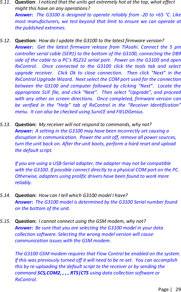 Page |   29  5.11. Question:  I noticed that the units get extremely hot at the top, what effect might this have on any operations?   Answer:    The G3100 is designed to operate reliably from -20 to +65 °C. Like most manufacturers, we test beyond  that  limit  to ensure we can operate at the published extremes.  5.12. Question:  How do I update the G3100 to the latest firmware version?   Answer:    Get  the  latest  firmware  release  from  TIAsahi. Connect  the  5  pin controller serial cable (SER1) to the bottom of the G3100, connecting the DB9 side of the cable to a PC’s RS232 serial port.  Power on the G3100 and open RxControl.    Once  connected  to  the  G3100  click  the  tools  tab  and  select upgrade  receiver.    Click  Ok  to  close  connection.    Then  click  “Next”  in  the RxControl Upgrade Wizard.  Next select the COM port used for the connection between  the  G3100  and  computer  followed  by  clicking  “Next”.    Locate  the appropriate SUF  file, and click “Next”.   Then  select “Upgrade”, and  proceed with any other on screen directions.  Once completed, firmware version can be  verified  in  the  “Help”  tab  of  RxControl  in  the  “Receiver  Identification” menu.  It can also be checked using SurvCE and FIELDGenius.   5.13. Question:  My receiver will not respond to commands, why not?   Answer:  A setting in the G3100 may have been incorrectly set causing a disruption in communication.  Power the unit off, remove all power sources, turn the unit back on. After the unit boots, perform a hard reset and upload the default script.    If you are using a USB-Serial adapter, the adapter may not be compatible with the G3100. If possible connect directly to a physical COM port on the PC. Otherwise, adapters using prolific drivers have been found to work more reliably.  5.14. Question:  How can I tell which G3100 model I have?   Answer:  The G3100 model is determined by the G3100 Serial number found on the bottom of the unit.   5.15. Question:  I cannot connect using the GSM modem, why not?   Answer:  Be sure that you are selecting the G3100 model in your data collection software. Selecting the wrong model version will cause communication issues with the GSM modem.    The G3100 GSM modem requires that Flow Control be enabled on the system. If this was previously turned off it will need to be re-set.  You can accomplish this by re-uploading the default script to the receiver or by sending the command SCS,COM2, , , , RTS|CTS using data collection software or RxControl. 