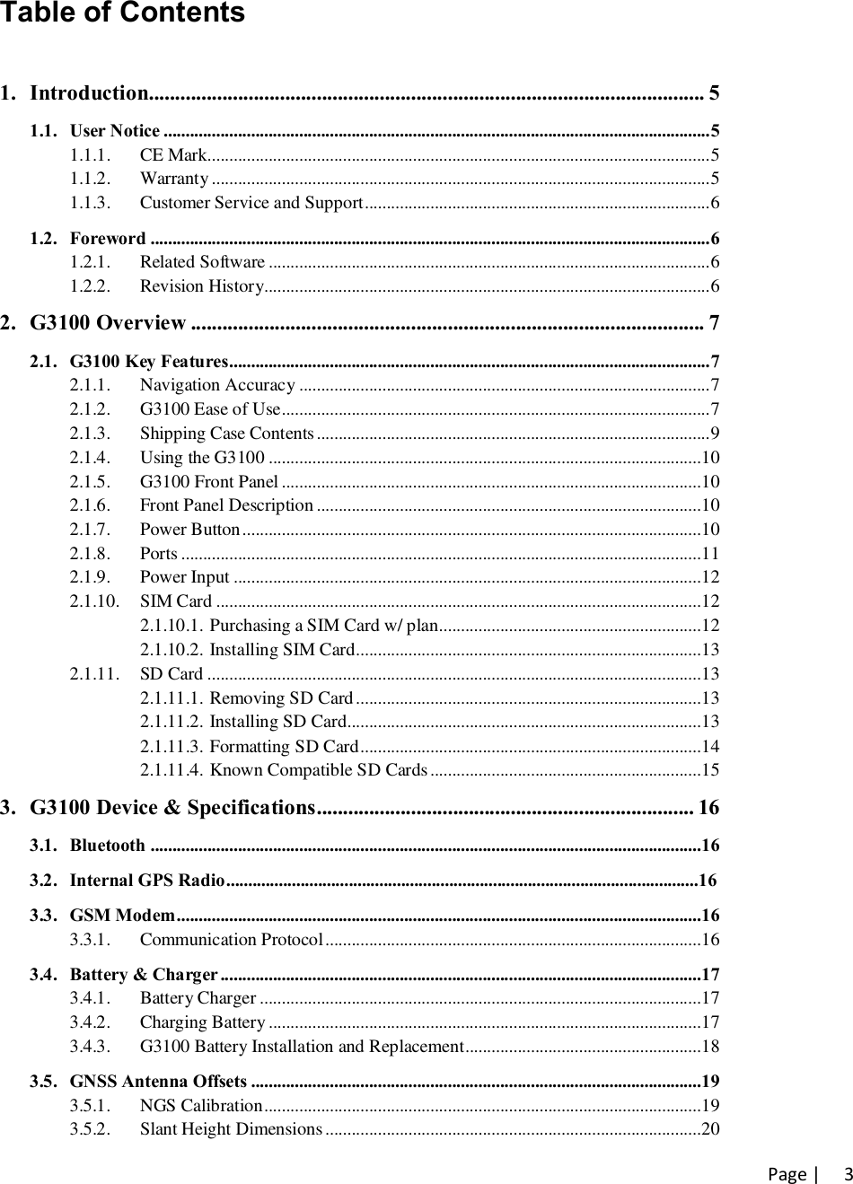 Page |   3Table of Contents  1. Introduction.......................................................................................................... 5 1.1. User Notice ............................................................................................................................. 5 1.1.1. CE Mark................................................................................................................... 5 1.1.2. Warranty .................................................................................................................. 5 1.1.3. Customer Service and Support ............................................................................... 6 1.2. Foreword ................................................................................................................................ 6 1.2.1. Related Software ..................................................................................................... 6 1.2.2. Revision History...................................................................................................... 6 2. G3100 Overview .................................................................................................. 7 2.1. G3100 Key Features .............................................................................................................. 7 2.1.1. Navigation Accuracy .............................................................................................. 7 2.1.2. G3100 Ease of Use .................................................................................................. 7 2.1.3. Shipping Case Contents .......................................................................................... 9 2.1.4. Using the G3100 ................................................................................................... 10 2.1.5. G3100 Front Panel ................................................................................................ 10 2.1.6. Front Panel Description ........................................................................................ 10 2.1.7. Power Button ......................................................................................................... 10 2.1.8. Ports ....................................................................................................................... 11 2.1.9. Power Input ........................................................................................................... 12 2.1.10. SIM Card ............................................................................................................... 12 2.1.10.1. Purchasing a SIM Card w/ plan............................................................ 12 2.1.10.2. Installing SIM Card ............................................................................... 13 2.1.11. SD Card ................................................................................................................. 13 2.1.11.1. Removing SD Card ............................................................................... 13 2.1.11.2. Installing SD Card ................................................................................. 13 2.1.11.3. Formatting SD Card .............................................................................. 14 2.1.11.4. Known Compatible SD Cards .............................................................. 15 3. G3100 Device &amp; Specifications ........................................................................ 16 3.1. Bluetooth  .............................................................................................................................. 16 3.2. Internal GPS Radio ............................................................................................................ 16 3.3. GSM Modem ........................................................................................................................ 16 3.3.1. Communication Protocol ...................................................................................... 16 3.4. Battery &amp; Charger .............................................................................................................. 17 3.4.1. Battery Charger ..................................................................................................... 17 3.4.2. Charging Battery ................................................................................................... 17 3.4.3. G3100 Battery Installation and Replacement ...................................................... 18 3.5. GNSS Antenna Offsets ....................................................................................................... 19 3.5.1. NGS Calibration .................................................................................................... 19 3.5.2. Slant Height Dimensions ...................................................................................... 20 